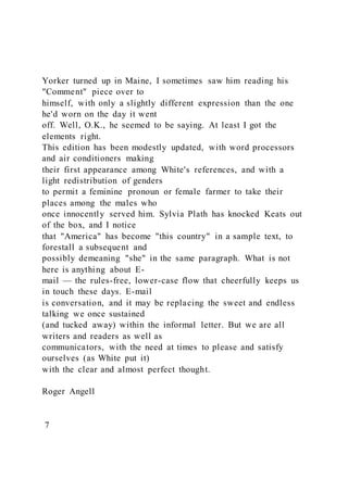 Yorker turned up in Maine, I sometimes saw him reading his
"Comment" piece over to
himself, with only a slightly different expression than the one
he'd worn on the day it went
off. Well, O.K., he seemed to be saying. At least I got the
elements right.
This edition has been modestly updated, with word processors
and air conditioners making
their first appearance among White's references, and with a
light redistribution of genders
to permit a feminine pronoun or female farmer to take their
places among the males who
once innocently served him. Sylvia Plath has knocked Keats out
of the box, and I notice
that "America" has become "this country" in a sample text, to
forestall a subsequent and
possibly demeaning "she" in the same paragraph. What is not
here is anything about E-
mail — the rules-free, lower-case flow that cheerfully keeps us
in touch these days. E-mail
is conversation, and it may be replacing the sweet and endless
talking we once sustained
(and tucked away) within the informal letter. But we are all
writers and readers as well as
communicators, with the need at times to please and satisfy
ourselves (as White put it)
with the clear and almost perfect thought.
Roger Angell
7
 