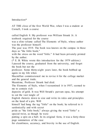 Introduction*
AT THE close of the first World War, when I was a student at
Cornell, I took a course
called English 8. My professor was William Strunk Jr. A
textbook required for the course
was a slim volume called The Elements of Style, whose author
was the professor himself.
The year was 1919. The book was known on the campus in those
days as "the little book,"
with the stress on the word "little." It had been privately printed
by the author.
(* E. B. White wrote this introduction for the 1979 edition.)
I passed the course, graduated from the university, and forgot
the book but not the
professor. Some thirty-eight years later, the book bobbed up
again in my life when
Macmillan commissioned me to revise it for the college market
and the general trade.
Meantime, Professor Strunk had died.
The Elements of Style, when I reexamined it in 1957, seemed to
me to contain rich
deposits of gold. It was Will Strunk's parvum opus, his attempt
to cut the vast tangle of
English rhetoric down to size and write its rules and principles
on the head of a pin. Will
himself had hung the tag "little" on the book; he referred to it
sardonically and with secret
pride as "the little book," always giving the word "little" a
special twist, as though he were
putting a spin on a ball. In its original form, it was a forty-three
page summation of the case
for cleanliness, accuracy, and brevity in the use of English.
 