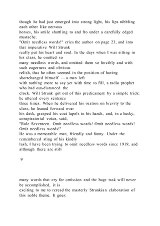 though he had just emerged into strong light, his lips nibbling
each other like nervous
horses, his smile shuttling to and fro under a carefully edged
mustache.
"Omit needless words!" cries the author on page 23, and into
that imperative Will Strunk
really put his heart and soul. In the days when I was sitting in
his class, he omitted so
many needless words, and omitted them so forcibly and with
such eagerness and obvious
relish, that he often seemed in the position of having
shortchanged himself — a man left
with nothing more to say yet with time to fill, a radio prophet
who had out-distanced the
clock. Will Strunk got out of this predicament by a simple trick:
he uttered every sentence
three times. When he delivered his oration on brevity to the
class, he leaned forward over
his desk, grasped his coat lapels in his hands, and, in a husky,
conspiratorial voice, said,
"Rule Seventeen. Omit needless words! Omit needless words!
Omit needless words!"
He was a memorable man, friendly and funny. Under the
remembered sting of his kindly
lash, I have been trying to omit needless words since 1919, and
although there are still
9
many words that cry for omission and the huge task will never
be accomplished, it is
exciting to me to reread the masterly Strunkian elaboration of
this noble theme. It goes:
 