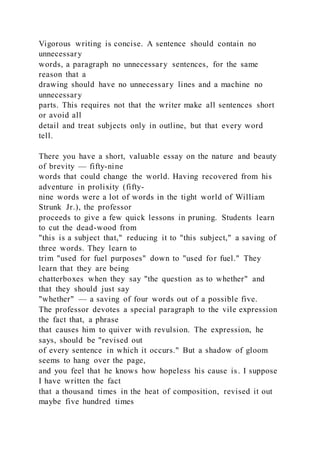 Vigorous writing is concise. A sentence should contain no
unnecessary
words, a paragraph no unnecessary sentences, for the same
reason that a
drawing should have no unnecessary lines and a machine no
unnecessary
parts. This requires not that the writer make all sentences short
or avoid all
detail and treat subjects only in outline, but that every word
tell.
There you have a short, valuable essay on the nature and beauty
of brevity — fifty-nine
words that could change the world. Having recovered from his
adventure in prolixity (fifty-
nine words were a lot of words in the tight world of William
Strunk Jr.), the professor
proceeds to give a few quick lessons in pruning. Students learn
to cut the dead-wood from
"this is a subject that," reducing it to "this subject," a saving of
three words. They learn to
trim "used for fuel purposes" down to "used for fuel." They
learn that they are being
chatterboxes when they say "the question as to whether" and
that they should just say
"whether" — a saving of four words out of a possible five.
The professor devotes a special paragraph to the vile expression
the fact that, a phrase
that causes him to quiver with revulsion. The expression, he
says, should be "revised out
of every sentence in which it occurs." But a shadow of gloom
seems to hang over the page,
and you feel that he knows how hopeless his cause is. I suppose
I have written the fact
that a thousand times in the heat of composition, revised it out
maybe five hundred times
 