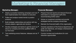 Marketing & Financial Manager
Marketing Manager:
 Deploy successful marketing campaigns and own
their implementation from ideation to execution
 Follow and analyse market trends to position
products
 Build strategic relationships and partner with key
industry players, agencies and vendors
 Develop strategies and tactics to get the word out
about our company and drive qualified traffic to
our front door
 Test marketing product features, releases and ad
copy
Financial Manager:
 Prepare financial reports and interpret financial
information to management staff while
recommending further action
 Advise on investment activities and provide
strategies that the company should take
 Maintain the financial health of the organization
 Oversee operations of the finance department, set
goals and objectives, and design a framework for
these to be met.
 Conduct reviews and evaluations for cost-
reduction opportunities
10
 