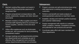 Clerk:
 Maintain existing filing system and assist in
sorting and filing appropriate paperwork in
designated files
 Prepare computerized correspondence, bills,
checks, statements, receipts, and other relevant
documents
 Maintain inventory of office supplies and inform
purchase staff regarding items for purchase and
receive supplies, cabinets or bins and stock
shelves
 Utilize office appliances such as photocopier,
printers etc. and computers for word processing,
spreadsheet creation
 Arrange meetings and all departmental activities
and departmental work schedules as part of
effective office management and coordinate
various departmental activities and schedules
Salesperson:
 Present, promote and sell products/services using
solid arguments to existing and prospective
customers
 Perform cost-benefit and needs analysis of
existing/potential customers to meet their needs
 Establish, develop and maintain positive business
and customer relationships
 Supply management with reports on customer
needs, problems, interests, competitive activities,
and potential for new products and services
 Coordinate sales effort with team members and
other departments
11
 