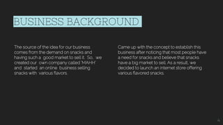 BUSINESS BACKGROUND
The source of the idea for our business
comes from the demand on snacks and
having such a good market to sell it. So, we
created our own company called ‘MAHH’
and started an online business selling
snacks with various flavors.
Came up with the concept to establish this
business after noticing that most people have
a need for snacks and believe that snacks
have a big market to sell. As a result, we
decided to launch an internet store offering
various flavored snacks.
4
 