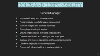 ROLES AND RESPONSIBILITY
General Manager
 Improve efficiency and increase profits
 Prepare regular reports for upper management
 Maintain budgets and optimize expenses
 Employing marketing strategies
 Ensure employees are motivated and productive
 Oversee recruitment and training of new employees
 Evaluate and improve operations and financial performance
 Direct the employee assessment process
 Ensure staff follows health and safety regulations
8
 