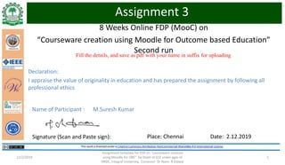 8 Weeks Online FDP (MooC) on
“Courseware creation using Moodle for Outcome based Education”
Second run
Assignment template for FDP on "courseware creation
using Moodle for OBE" by Deptt of ECE under ages of
HRDC, Integral University, Convener: Dr Naim. R Kidwai
112/2/2019
Fill the details, and save as pdf with your name in suffix for uploading
Assignment 3
Signature (Scan and Paste sign): Place: Chennai Date: 2.12.2019
Name of Participant : M.Suresh Kumar
Declaration:
I appraise the value of originality in education and has prepared the assignment by following all
professional ethics
 