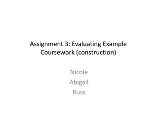 Assignment 3: Evaluating Example
Coursework (construction)
Nicole
Abigail
Russ
 