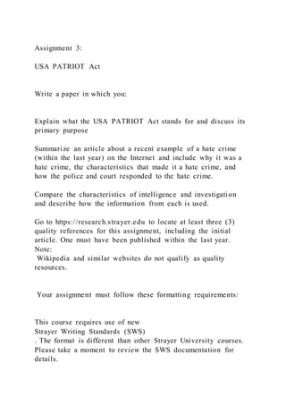 Assignment 3:
USA PATRIOT Act
Write a paper in which you:
Explain what the USA PATRIOT Act stands for and discuss its
primary purpose
Summarize an article about a recent example of a hate crime
(within the last year) on the Internet and include why it was a
hate crime, the characteristics that made it a hate crime, and
how the police and court responded to the hate crime.
Compare the characteristics of intelligence and investigation
and describe how the information from each is used.
Go to https://research.strayer.edu to locate at least three (3)
quality references for this assignment, including the initial
article. One must have been published within the last year.
Note:
Wikipedia and similar websites do not qualify as quality
resources.
Your assignment must follow these formatting requirements:
This course requires use of new
Strayer Writing Standards (SWS)
. The format is different than other Strayer University courses.
Please take a moment to review the SWS documentation for
details.
 
