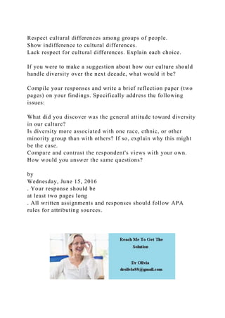 Respect cultural differences among groups of people.
Show indifference to cultural differences.
Lack respect for cultural differences. Explain each choice.
If you were to make a suggestion about how our culture should
handle diversity over the next decade, what would it be?
Compile your responses and write a brief reflection paper (two
pages) on your findings. Specifically address the following
issues:
What did you discover was the general attitude toward diversity
in our culture?
Is diversity more associated with one race, ethnic, or other
minority group than with others? If so, explain why this might
be the case.
Compare and contrast the respondent's views with your own.
How would you answer the same questions?
by
Wednesday, June 15, 2016
. Your response should be
at least two pages long
. All written assignments and responses should follow APA
rules for attributing sources.
 