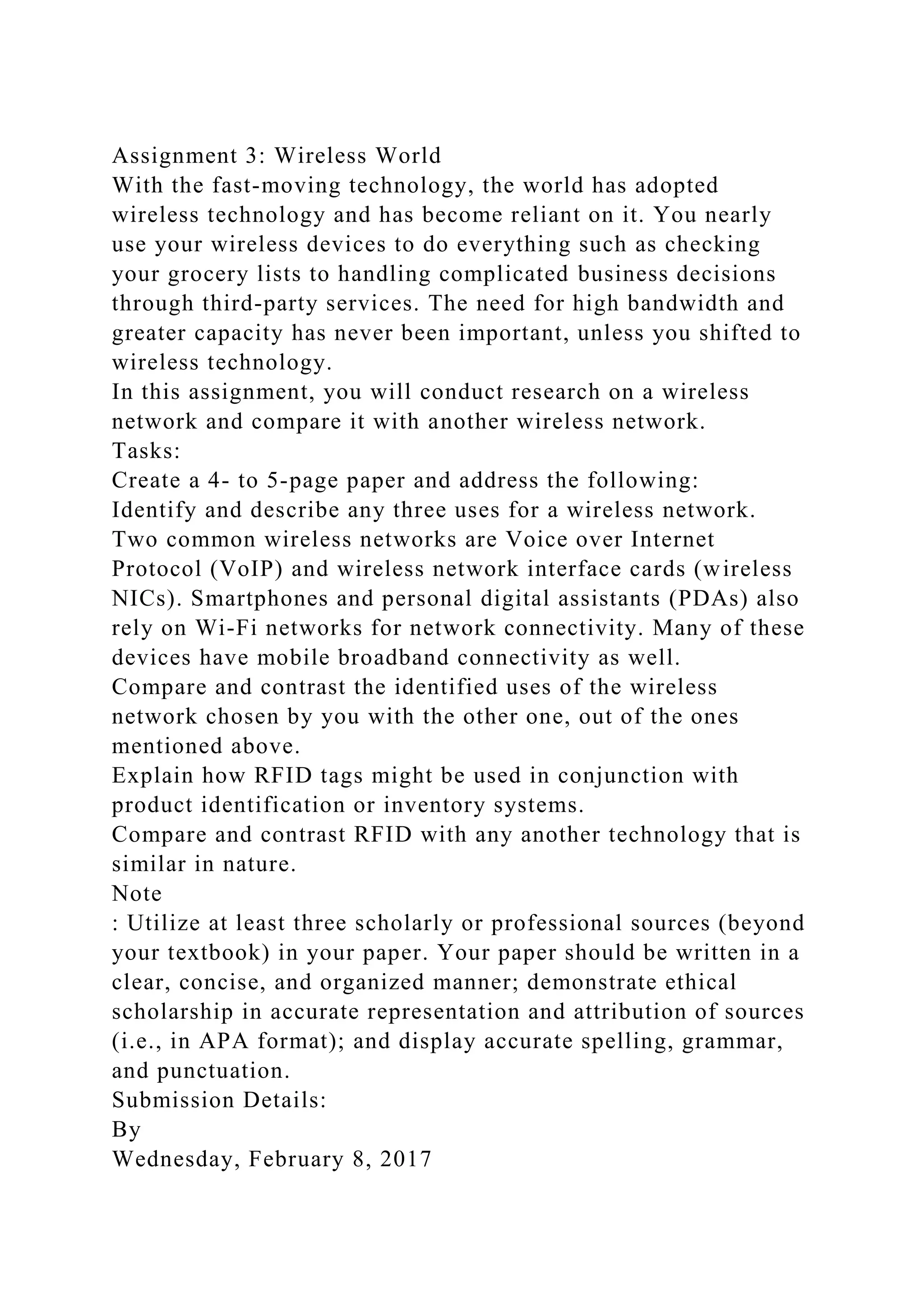 Assignment 3: Wireless World
With the fast-moving technology, the world has adopted
wireless technology and has become reliant on it. You nearly
use your wireless devices to do everything such as checking
your grocery lists to handling complicated business decisions
through third-party services. The need for high bandwidth and
greater capacity has never been important, unless you shifted to
wireless technology.
In this assignment, you will conduct research on a wireless
network and compare it with another wireless network.
Tasks:
Create a 4- to 5-page paper and address the following:
Identify and describe any three uses for a wireless network.
Two common wireless networks are Voice over Internet
Protocol (VoIP) and wireless network interface cards (wireless
NICs). Smartphones and personal digital assistants (PDAs) also
rely on Wi-Fi networks for network connectivity. Many of these
devices have mobile broadband connectivity as well.
Compare and contrast the identified uses of the wireless
network chosen by you with the other one, out of the ones
mentioned above.
Explain how RFID tags might be used in conjunction with
product identification or inventory systems.
Compare and contrast RFID with any another technology that is
similar in nature.
Note
: Utilize at least three scholarly or professional sources (beyond
your textbook) in your paper. Your paper should be written in a
clear, concise, and organized manner; demonstrate ethical
scholarship in accurate representation and attribution of sources
(i.e., in APA format); and display accurate spelling, grammar,
and punctuation.
Submission Details:
By
Wednesday, February 8, 2017
 