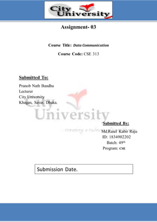 Assignment- 03
Course Title: Data Communication
Course Code: CSE 313
Submitted To:
Pranob Nath Bandhu
Lecturer
City University
Khagan, Savar, Dhaka.
Submitted By:
Md.Rasel Kabir Raju
ID: 1834902202
Batch: 49th
Program: CSE
Submission Date.
 