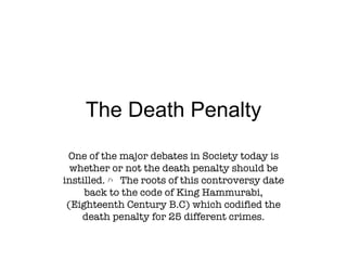 The Death Penalty One of the major debates in Society today is whether or not the death penalty should be instilled. ﾊ   The roots of this controversy date back to the code of King Hammurabi, (Eighteenth Century B.C) which codified the death penalty for 25 different crimes. 