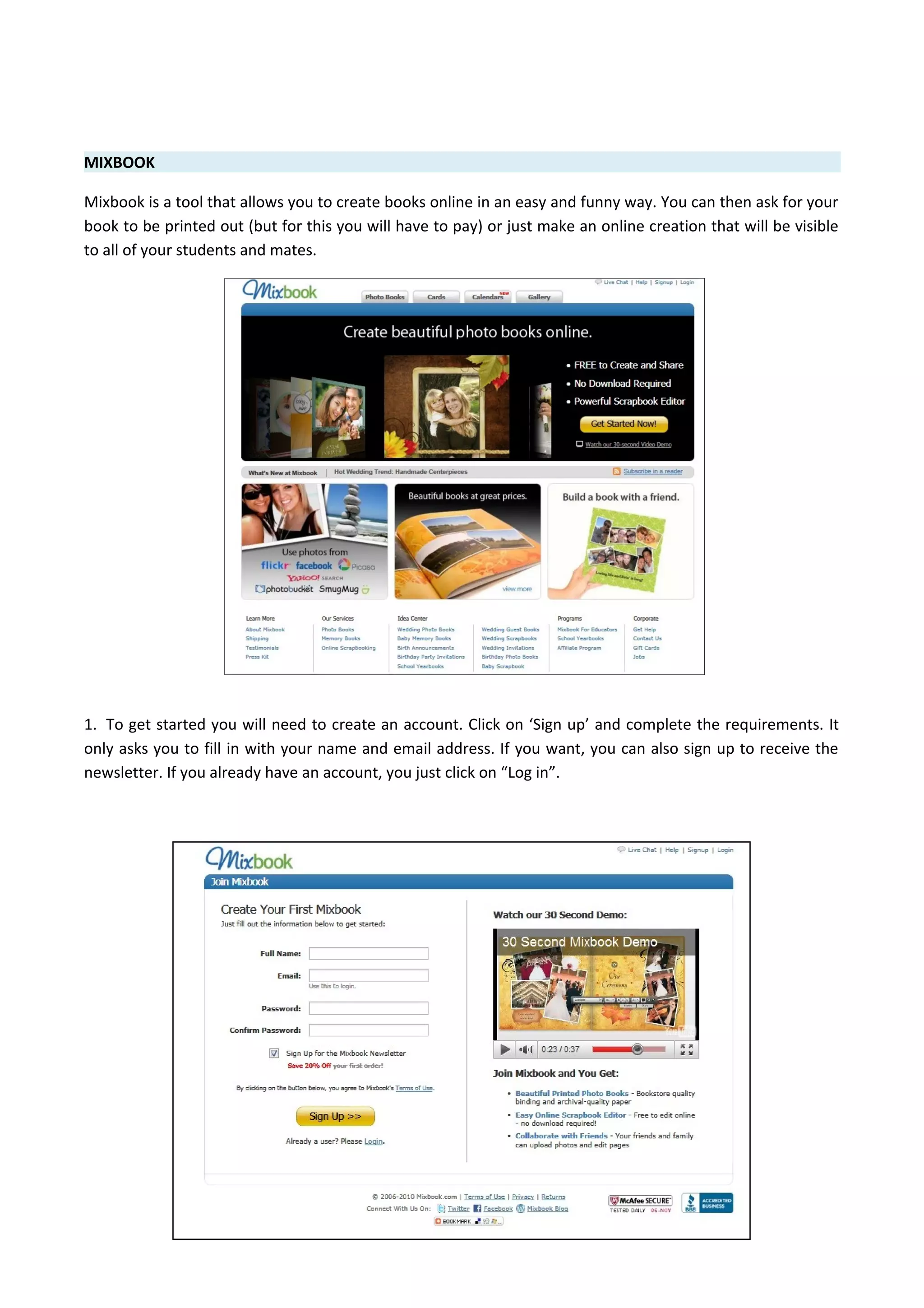MIXBOOK
Mixbook is a tool that allows you to create books online in an easy and funny way. You can then ask for your
book to be printed out (but for this you will have to pay) or just make an online creation that will be visible
to all of your students and mates.
1. To get started you will need to create an account. Click on ‘Sign up’ and complete the requirements. It
only asks you to fill in with your name and email address. If you want, you can also sign up to receive the
newsletter. If you already have an account, you just click on “Log in”.
 