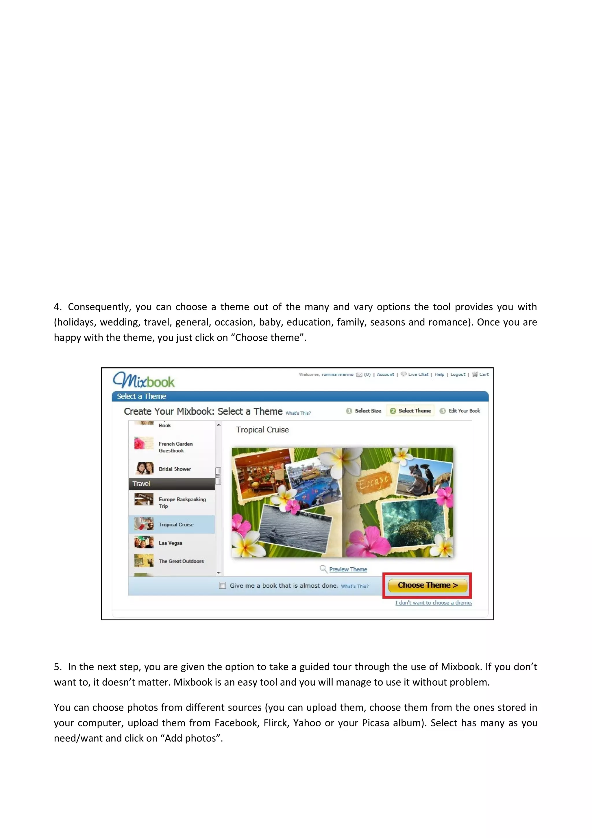 4. Consequently, you can choose a theme out of the many and vary options the tool provides you with
(holidays, wedding, travel, general, occasion, baby, education, family, seasons and romance). Once you are
happy with the theme, you just click on “Choose theme”.
5. In the next step, you are given the option to take a guided tour through the use of Mixbook. If you don’t
want to, it doesn’t matter. Mixbook is an easy tool and you will manage to use it without problem.
You can choose photos from different sources (you can upload them, choose them from the ones stored in
your computer, upload them from Facebook, Flirck, Yahoo or your Picasa album). Select has many as you
need/want and click on “Add photos”.
 
