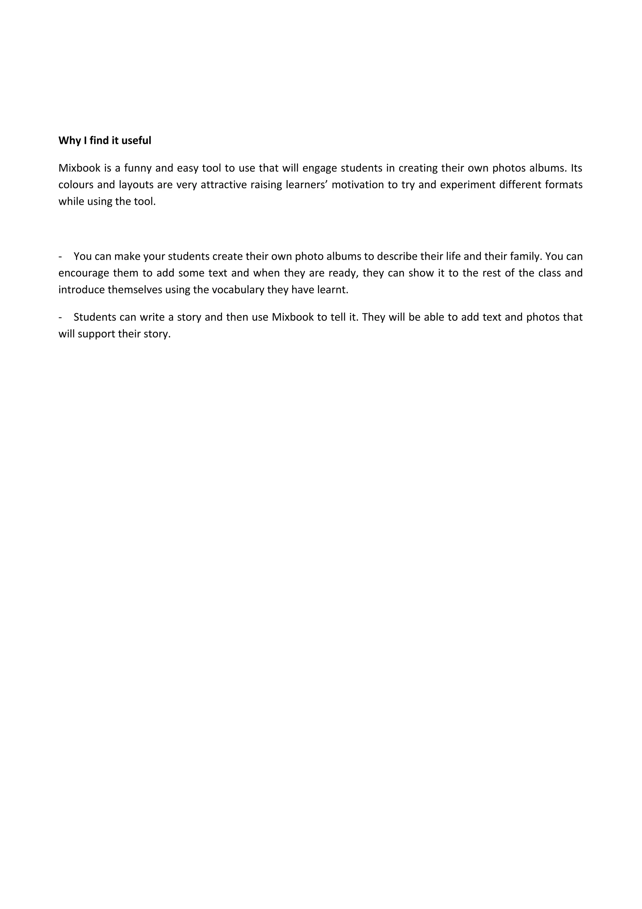Why I find it useful
Mixbook is a funny and easy tool to use that will engage students in creating their own photos albums. Its
colours and layouts are very attractive raising learners’ motivation to try and experiment different formats
while using the tool.
- You can make your students create their own photo albums to describe their life and their family. You can
encourage them to add some text and when they are ready, they can show it to the rest of the class and
introduce themselves using the vocabulary they have learnt.
- Students can write a story and then use Mixbook to tell it. They will be able to add text and photos that
will support their story.
 