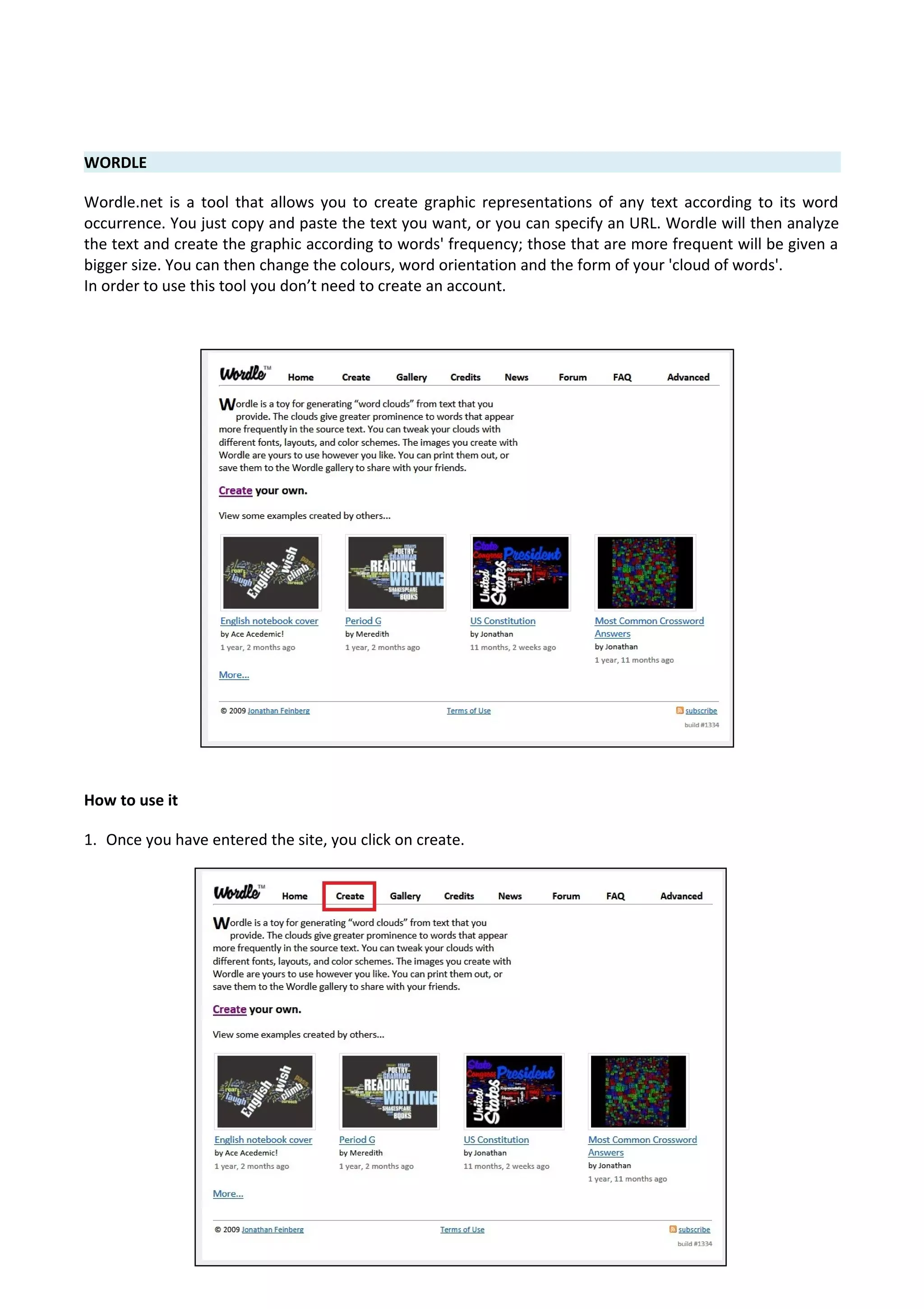 WORDLE
Wordle.net is a tool that allows you to create graphic representations of any text according to its word
occurrence. You just copy and paste the text you want, or you can specify an URL. Wordle will then analyze
the text and create the graphic according to words' frequency; those that are more frequent will be given a
bigger size. You can then change the colours, word orientation and the form of your 'cloud of words'.
In order to use this tool you don’t need to create an account.
How to use it
1. Once you have entered the site, you click on create.
 