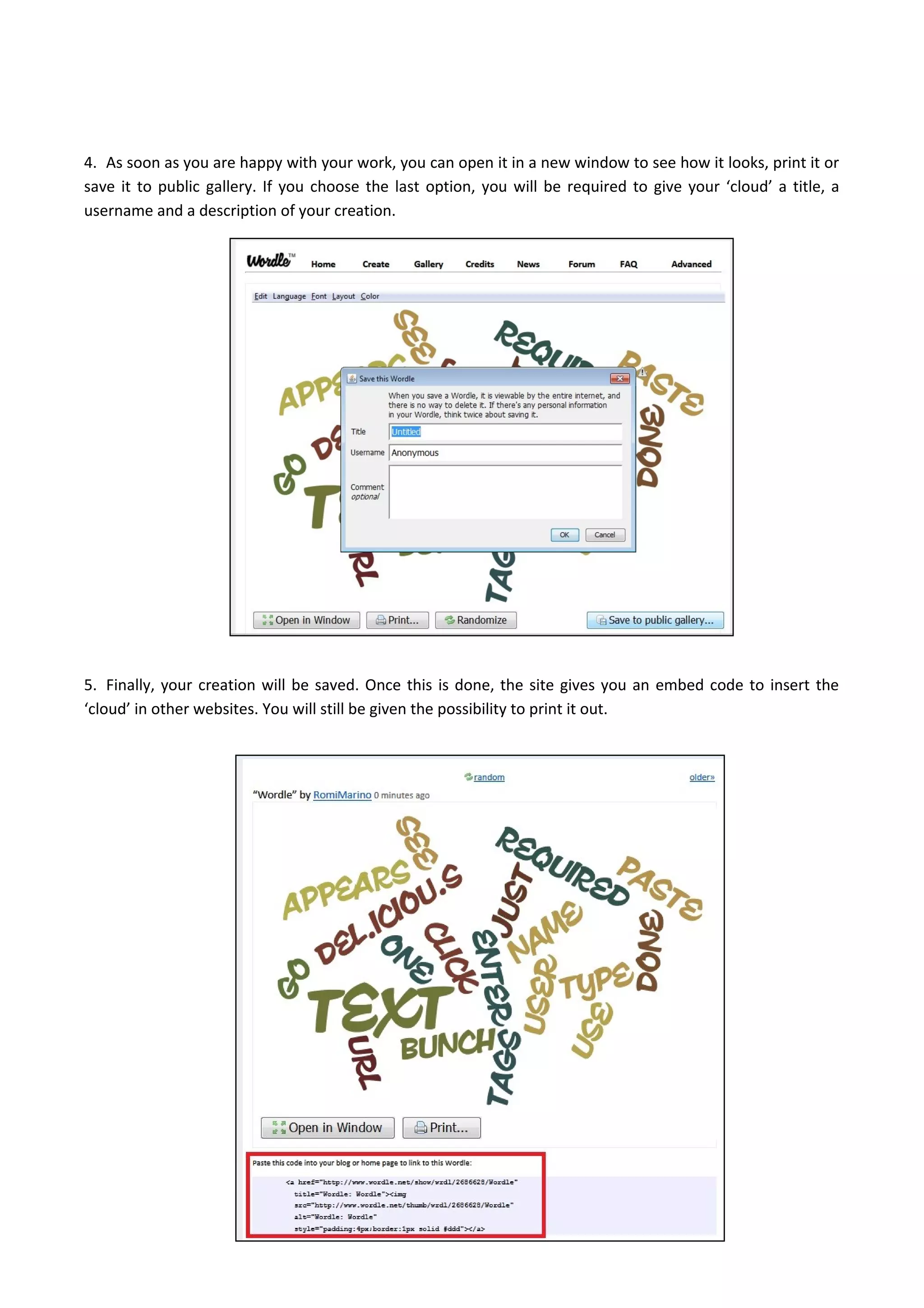 4. As soon as you are happy with your work, you can open it in a new window to see how it looks, print it or
save it to public gallery. If you choose the last option, you will be required to give your ‘cloud’ a title, a
username and a description of your creation.
5. Finally, your creation will be saved. Once this is done, the site gives you an embed code to insert the
‘cloud’ in other websites. You will still be given the possibility to print it out.
 