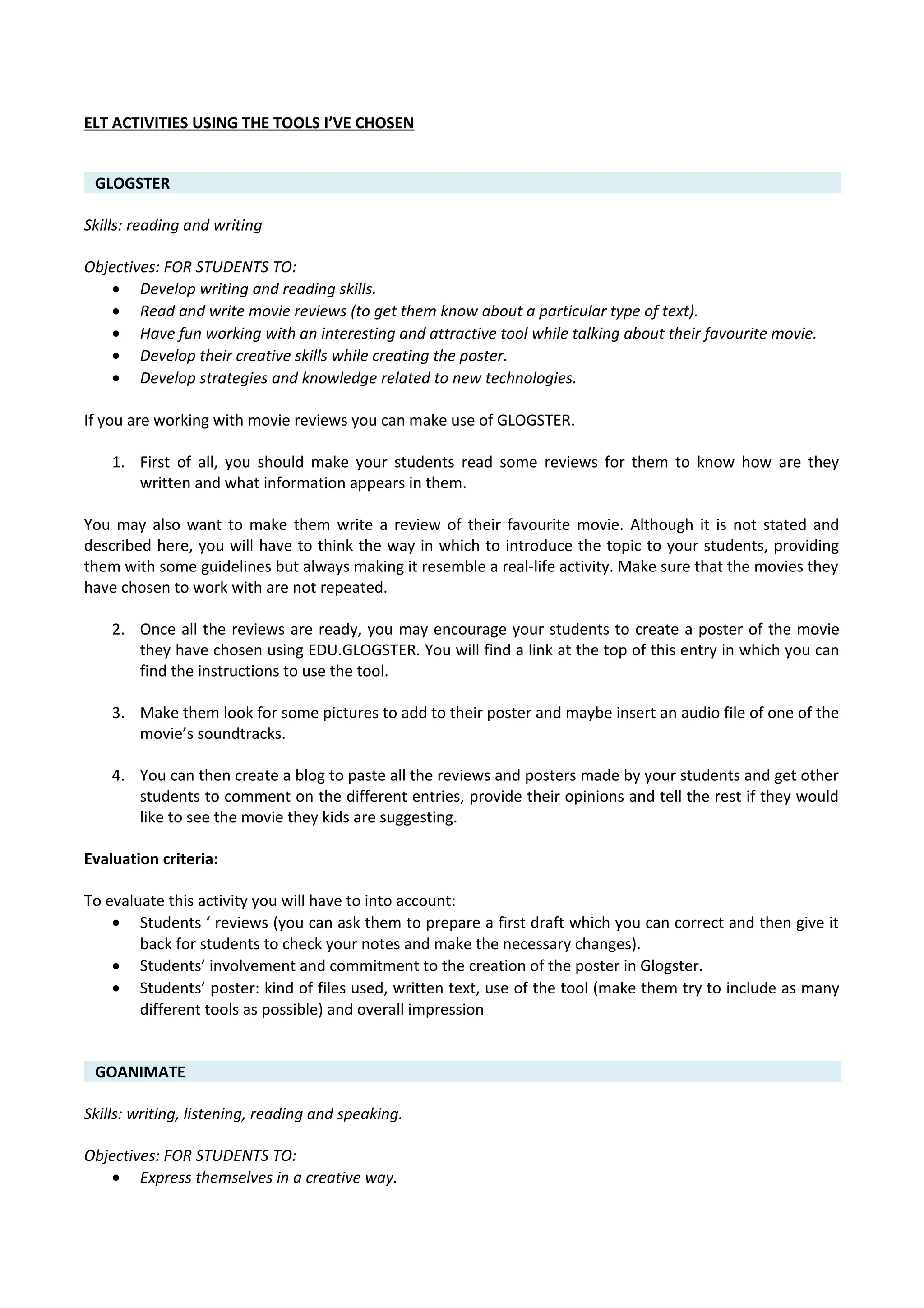 ELT ACTIVITIES USING THE TOOLS I’VE CHOSEN
GLOGSTER
Skills: reading and writing
Objectives: FOR STUDENTS TO:
• Develop writing and reading skills.
• Read and write movie reviews (to get them know about a particular type of text).
• Have fun working with an interesting and attractive tool while talking about their favourite movie.
• Develop their creative skills while creating the poster.
• Develop strategies and knowledge related to new technologies.
If you are working with movie reviews you can make use of GLOGSTER.
1. First of all, you should make your students read some reviews for them to know how are they
written and what information appears in them.
You may also want to make them write a review of their favourite movie. Although it is not stated and
described here, you will have to think the way in which to introduce the topic to your students, providing
them with some guidelines but always making it resemble a real-life activity. Make sure that the movies they
have chosen to work with are not repeated.
2. Once all the reviews are ready, you may encourage your students to create a poster of the movie
they have chosen using EDU.GLOGSTER. You will find a link at the top of this entry in which you can
find the instructions to use the tool.
3. Make them look for some pictures to add to their poster and maybe insert an audio file of one of the
movie’s soundtracks.
4. You can then create a blog to paste all the reviews and posters made by your students and get other
students to comment on the different entries, provide their opinions and tell the rest if they would
like to see the movie they kids are suggesting.
Evaluation criteria:
To evaluate this activity you will have to into account:
• Students ‘ reviews (you can ask them to prepare a first draft which you can correct and then give it
back for students to check your notes and make the necessary changes).
• Students’ involvement and commitment to the creation of the poster in Glogster.
• Students’ poster: kind of files used, written text, use of the tool (make them try to include as many
different tools as possible) and overall impression
GOANIMATE
Skills: writing, listening, reading and speaking.
Objectives: FOR STUDENTS TO:
• Express themselves in a creative way.
 