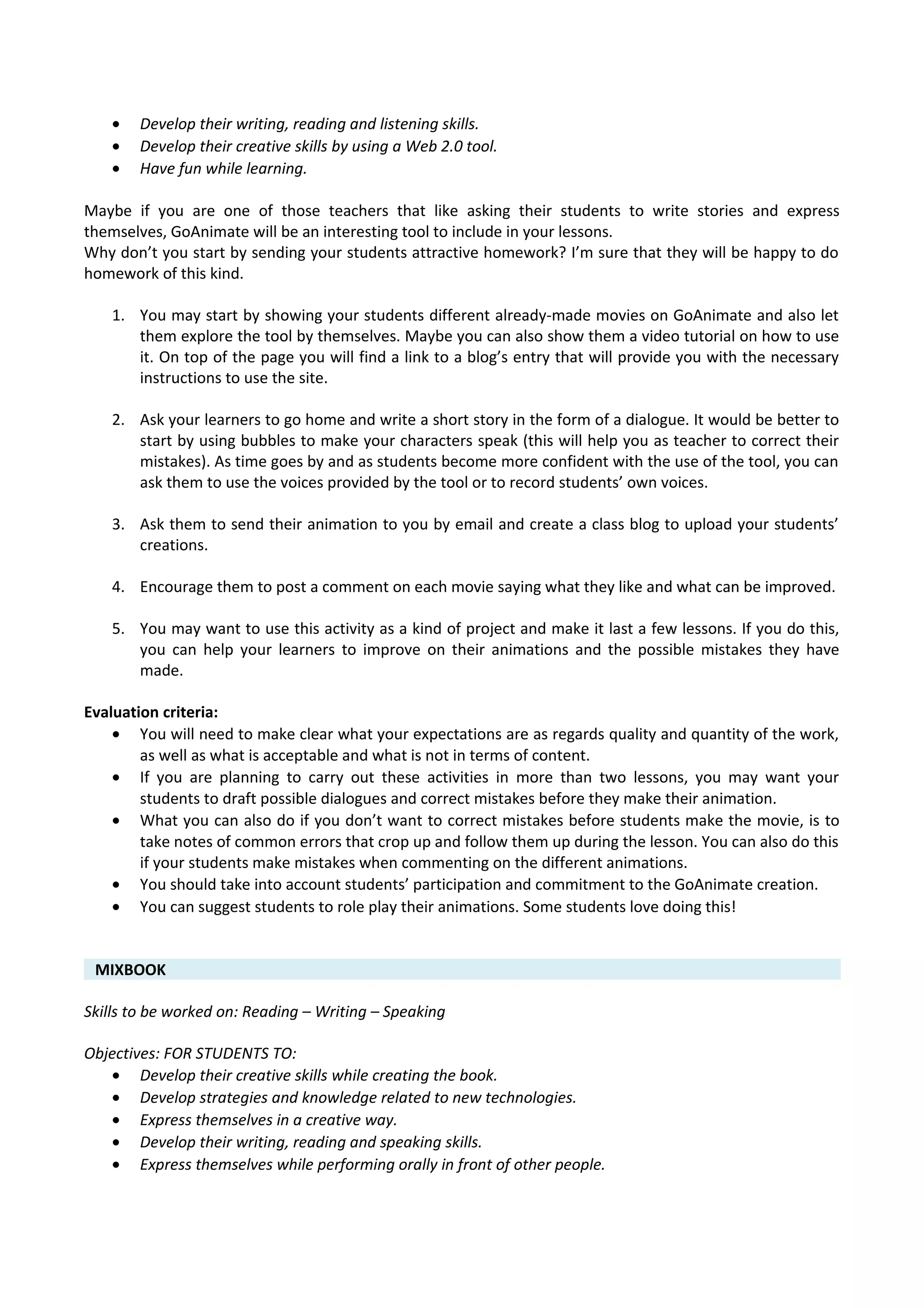 • Develop their writing, reading and listening skills.
• Develop their creative skills by using a Web 2.0 tool.
• Have fun while learning.
Maybe if you are one of those teachers that like asking their students to write stories and express
themselves, GoAnimate will be an interesting tool to include in your lessons.
Why don’t you start by sending your students attractive homework? I’m sure that they will be happy to do
homework of this kind.
1. You may start by showing your students different already-made movies on GoAnimate and also let
them explore the tool by themselves. Maybe you can also show them a video tutorial on how to use
it. On top of the page you will find a link to a blog’s entry that will provide you with the necessary
instructions to use the site.
2. Ask your learners to go home and write a short story in the form of a dialogue. It would be better to
start by using bubbles to make your characters speak (this will help you as teacher to correct their
mistakes). As time goes by and as students become more confident with the use of the tool, you can
ask them to use the voices provided by the tool or to record students’ own voices.
3. Ask them to send their animation to you by email and create a class blog to upload your students’
creations.
4. Encourage them to post a comment on each movie saying what they like and what can be improved.
5. You may want to use this activity as a kind of project and make it last a few lessons. If you do this,
you can help your learners to improve on their animations and the possible mistakes they have
made.
Evaluation criteria:
• You will need to make clear what your expectations are as regards quality and quantity of the work,
as well as what is acceptable and what is not in terms of content.
• If you are planning to carry out these activities in more than two lessons, you may want your
students to draft possible dialogues and correct mistakes before they make their animation.
• What you can also do if you don’t want to correct mistakes before students make the movie, is to
take notes of common errors that crop up and follow them up during the lesson. You can also do this
if your students make mistakes when commenting on the different animations.
• You should take into account students’ participation and commitment to the GoAnimate creation.
• You can suggest students to role play their animations. Some students love doing this!
MIXBOOK
Skills to be worked on: Reading – Writing – Speaking
Objectives: FOR STUDENTS TO:
• Develop their creative skills while creating the book.
• Develop strategies and knowledge related to new technologies.
• Express themselves in a creative way.
• Develop their writing, reading and speaking skills.
• Express themselves while performing orally in front of other people.
 