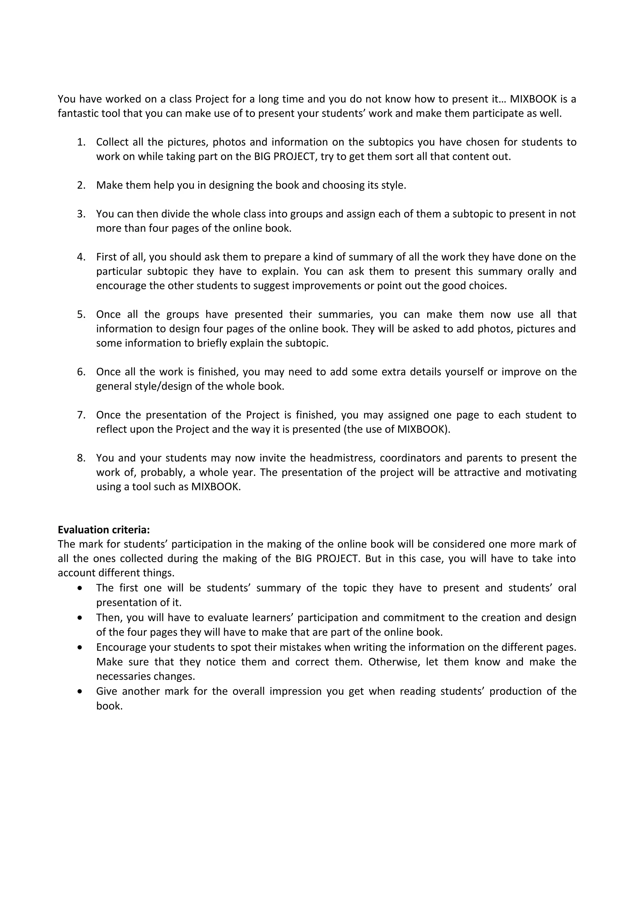 You have worked on a class Project for a long time and you do not know how to present it… MIXBOOK is a
fantastic tool that you can make use of to present your students’ work and make them participate as well.
1. Collect all the pictures, photos and information on the subtopics you have chosen for students to
work on while taking part on the BIG PROJECT, try to get them sort all that content out.
2. Make them help you in designing the book and choosing its style.
3. You can then divide the whole class into groups and assign each of them a subtopic to present in not
more than four pages of the online book.
4. First of all, you should ask them to prepare a kind of summary of all the work they have done on the
particular subtopic they have to explain. You can ask them to present this summary orally and
encourage the other students to suggest improvements or point out the good choices.
5. Once all the groups have presented their summaries, you can make them now use all that
information to design four pages of the online book. They will be asked to add photos, pictures and
some information to briefly explain the subtopic.
6. Once all the work is finished, you may need to add some extra details yourself or improve on the
general style/design of the whole book.
7. Once the presentation of the Project is finished, you may assigned one page to each student to
reflect upon the Project and the way it is presented (the use of MIXBOOK).
8. You and your students may now invite the headmistress, coordinators and parents to present the
work of, probably, a whole year. The presentation of the project will be attractive and motivating
using a tool such as MIXBOOK.
Evaluation criteria:
The mark for students’ participation in the making of the online book will be considered one more mark of
all the ones collected during the making of the BIG PROJECT. But in this case, you will have to take into
account different things.
• The first one will be students’ summary of the topic they have to present and students’ oral
presentation of it.
• Then, you will have to evaluate learners’ participation and commitment to the creation and design
of the four pages they will have to make that are part of the online book.
• Encourage your students to spot their mistakes when writing the information on the different pages.
Make sure that they notice them and correct them. Otherwise, let them know and make the
necessaries changes.
• Give another mark for the overall impression you get when reading students’ production of the
book.
 