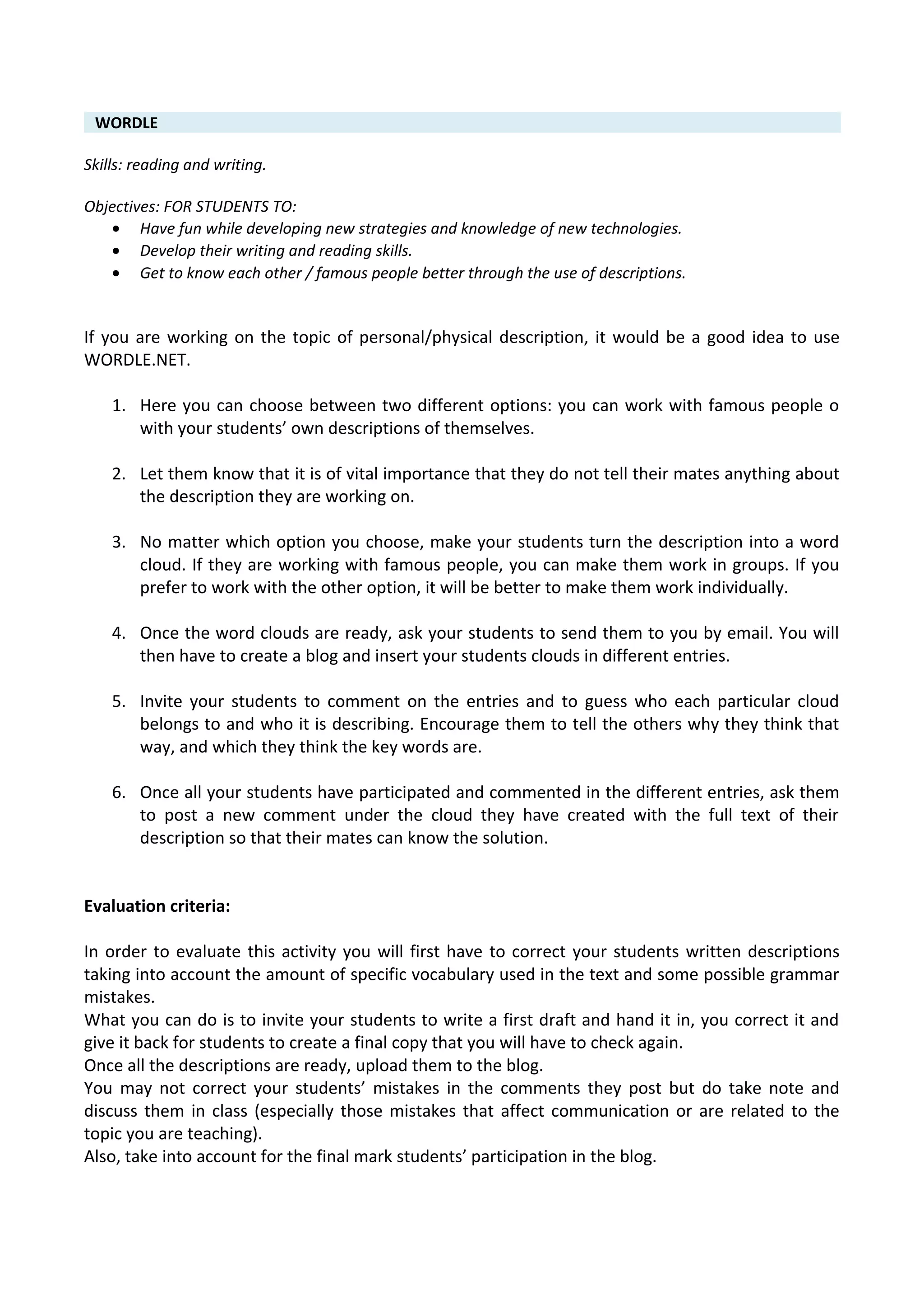 WORDLE
Skills: reading and writing.
Objectives: FOR STUDENTS TO:
• Have fun while developing new strategies and knowledge of new technologies.
• Develop their writing and reading skills.
• Get to know each other / famous people better through the use of descriptions.
If you are working on the topic of personal/physical description, it would be a good idea to use
WORDLE.NET.
1. Here you can choose between two different options: you can work with famous people o
with your students’ own descriptions of themselves.
2. Let them know that it is of vital importance that they do not tell their mates anything about
the description they are working on.
3. No matter which option you choose, make your students turn the description into a word
cloud. If they are working with famous people, you can make them work in groups. If you
prefer to work with the other option, it will be better to make them work individually.
4. Once the word clouds are ready, ask your students to send them to you by email. You will
then have to create a blog and insert your students clouds in different entries.
5. Invite your students to comment on the entries and to guess who each particular cloud
belongs to and who it is describing. Encourage them to tell the others why they think that
way, and which they think the key words are.
6. Once all your students have participated and commented in the different entries, ask them
to post a new comment under the cloud they have created with the full text of their
description so that their mates can know the solution.
Evaluation criteria:
In order to evaluate this activity you will first have to correct your students written descriptions
taking into account the amount of specific vocabulary used in the text and some possible grammar
mistakes.
What you can do is to invite your students to write a first draft and hand it in, you correct it and
give it back for students to create a final copy that you will have to check again.
Once all the descriptions are ready, upload them to the blog.
You may not correct your students’ mistakes in the comments they post but do take note and
discuss them in class (especially those mistakes that affect communication or are related to the
topic you are teaching).
Also, take into account for the final mark students’ participation in the blog.
 