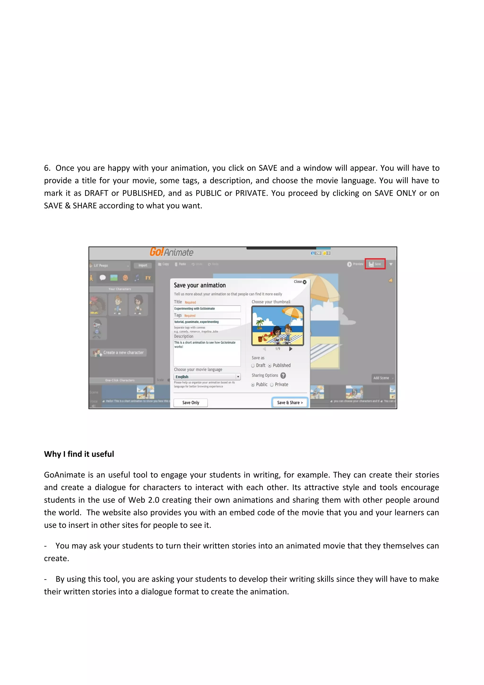 6. Once you are happy with your animation, you click on SAVE and a window will appear. You will have to
provide a title for your movie, some tags, a description, and choose the movie language. You will have to
mark it as DRAFT or PUBLISHED, and as PUBLIC or PRIVATE. You proceed by clicking on SAVE ONLY or on
SAVE & SHARE according to what you want.
Why I find it useful
GoAnimate is an useful tool to engage your students in writing, for example. They can create their stories
and create a dialogue for characters to interact with each other. Its attractive style and tools encourage
students in the use of Web 2.0 creating their own animations and sharing them with other people around
the world. The website also provides you with an embed code of the movie that you and your learners can
use to insert in other sites for people to see it.
- You may ask your students to turn their written stories into an animated movie that they themselves can
create.
- By using this tool, you are asking your students to develop their writing skills since they will have to make
their written stories into a dialogue format to create the animation.
 