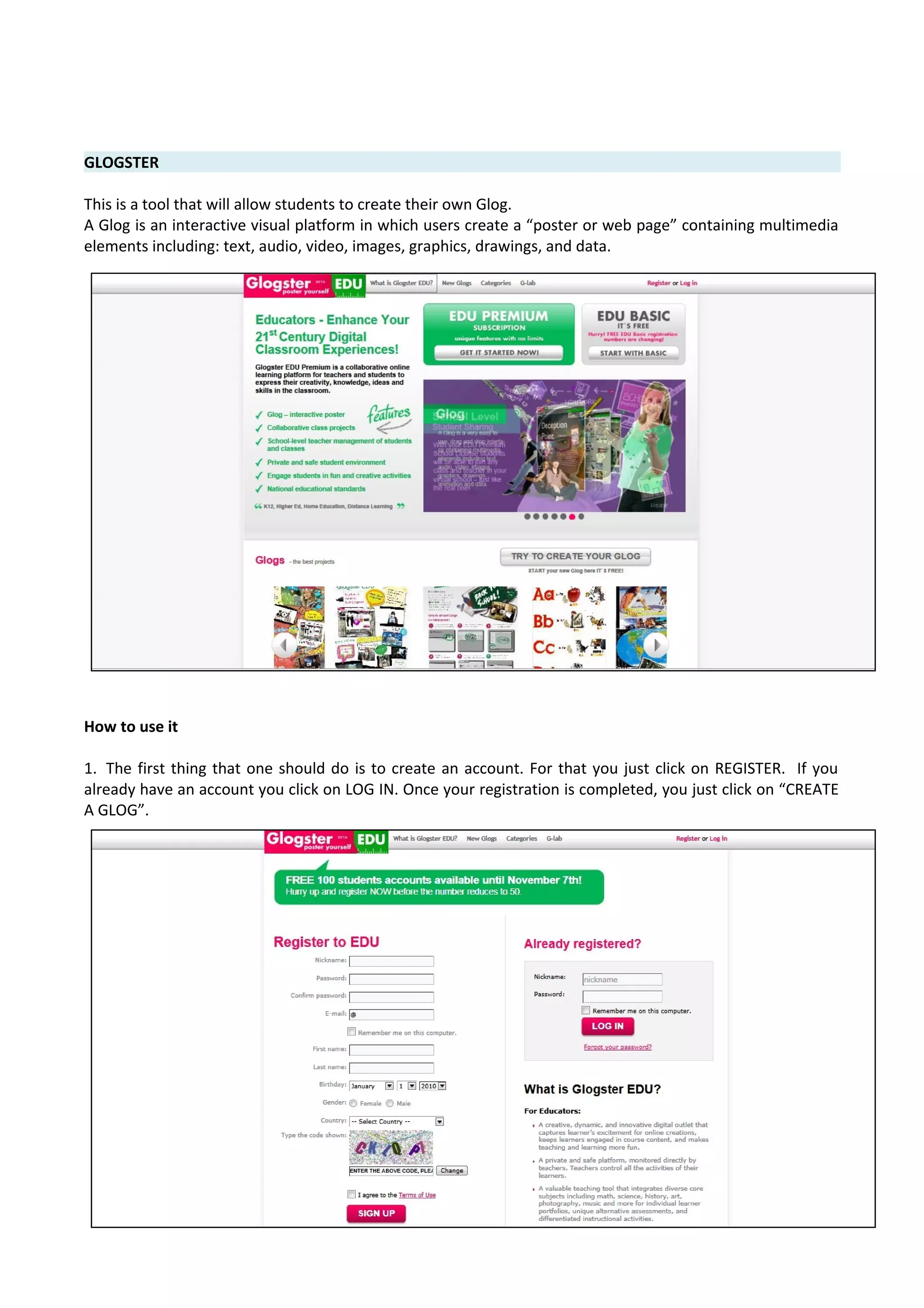 GLOGSTER
This is a tool that will allow students to create their own Glog.
A Glog is an interactive visual platform in which users create a “poster or web page” containing multimedia
elements including: text, audio, video, images, graphics, drawings, and data.
How to use it
1. The first thing that one should do is to create an account. For that you just click on REGISTER. If you
already have an account you click on LOG IN. Once your registration is completed, you just click on “CREATE
A GLOG”.
 