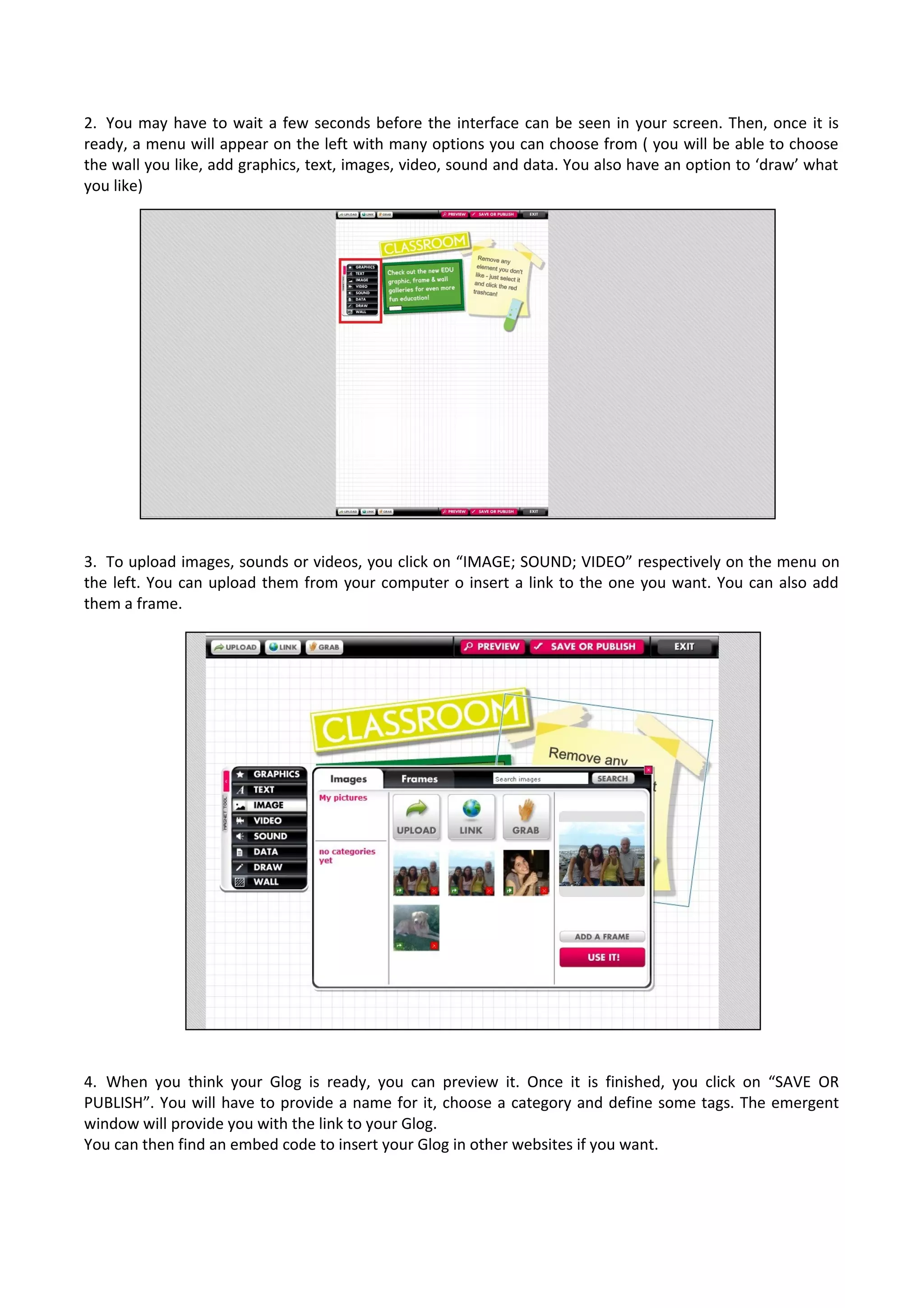 2. You may have to wait a few seconds before the interface can be seen in your screen. Then, once it is
ready, a menu will appear on the left with many options you can choose from ( you will be able to choose
the wall you like, add graphics, text, images, video, sound and data. You also have an option to ‘draw’ what
you like)
3. To upload images, sounds or videos, you click on “IMAGE; SOUND; VIDEO” respectively on the menu on
the left. You can upload them from your computer o insert a link to the one you want. You can also add
them a frame.
4. When you think your Glog is ready, you can preview it. Once it is finished, you click on “SAVE OR
PUBLISH”. You will have to provide a name for it, choose a category and define some tags. The emergent
window will provide you with the link to your Glog.
You can then find an embed code to insert your Glog in other websites if you want.
 
