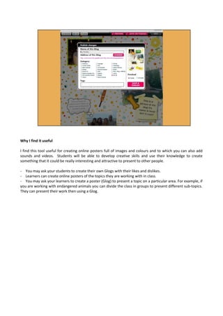 Why I find it useful
I find this tool useful for creating online posters full of images and colours and to which you can also add
sounds and videos. Students will be able to develop creative skills and use their knowledge to create
something that it could be really interesting and attractive to present to other people.
- You may ask your students to create their own Glogs with their likes and dislikes.
- Learners can create online posters of the topics they are working with in class.
- You may ask your learners to create a poster (Glog) to present a topic on a particular area. For example, if
you are working with endangered animals you can divide the class in groups to present different sub-topics.
They can present their work then using a Glog.
 