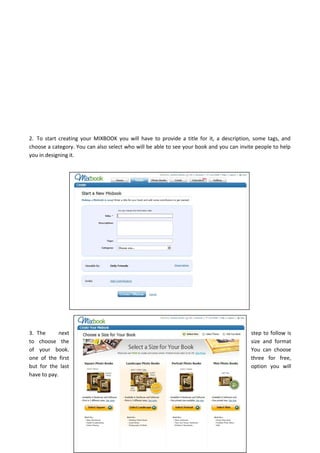 2. To start creating your MIXBOOK you will have to provide a title for it, a description, some tags, and
choose a category. You can also select who will be able to see your book and you can invite people to help
you in designing it.
3. The next step to follow is
to choose the size and format
of your book. You can choose
one of the first three for free,
but for the last option you will
have to pay.
 