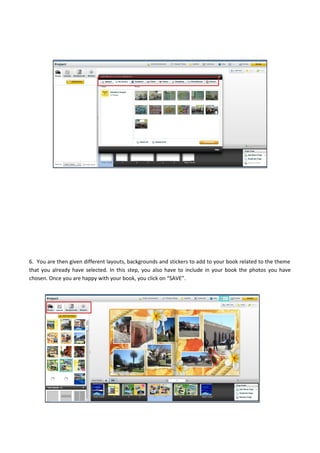 6. You are then given different layouts, backgrounds and stickers to add to your book related to the theme
that you already have selected. In this step, you also have to include in your book the photos you have
chosen. Once you are happy with your book, you click on “SAVE”.
 