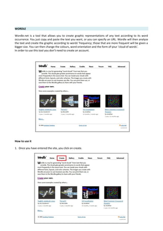 WORDLE
Wordle.net is a tool that allows you to create graphic representations of any text according to its word
occurrence. You just copy and paste the text you want, or you can specify an URL. Wordle will then analyze
the text and create the graphic according to words' frequency; those that are more frequent will be given a
bigger size. You can then change the colours, word orientation and the form of your 'cloud of words'.
In order to use this tool you don’t need to create an account.
How to use it
1. Once you have entered the site, you click on create.
 