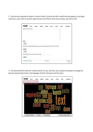 2. Then you are required to ‘paste in a bunch of text’, to enter the URL in which the text appears or just type
a del.iciou.s user name to see your tags and use one of those. Once you are done, you click on GO.
3. The tools itself will create the ‘cloud of words’ for you. But then, you are given the option to change the
text you have already chosen, the language, the font, the layout and the colour.
 
