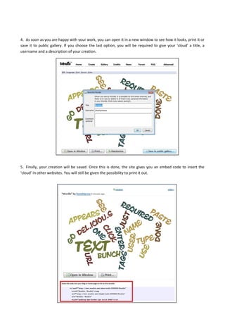4. As soon as you are happy with your work, you can open it in a new window to see how it looks, print it or
save it to public gallery. If you choose the last option, you will be required to give your ‘cloud’ a title, a
username and a description of your creation.
5. Finally, your creation will be saved. Once this is done, the site gives you an embed code to insert the
‘cloud’ in other websites. You will still be given the possibility to print it out.
 