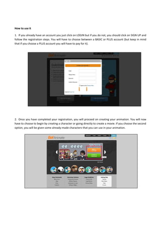 How to use it
1. If you already have an account you just click on LOGIN but if you do not, you should click on SIGN UP and
follow the registration steps. You will have to choose between a BASIC or PLUS account (but keep in mind
that if you choose a PLUS account you will have to pay for it).
2. Once you have completed your registration, you will proceed on creating your animation. You will now
have to choose to begin by creating a character or going directly to create a movie. If you choose the second
option, you will be given some already-made characters that you can use in your animation.
 