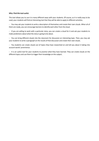 Why I find this tool useful.
This tool allows you to use it in many different ways with your students. Of course, as it is really easy to be
used, your students will find an interesting tool that they will be able to apply to different activities.
- You may ask your students to write a description of themselves and create their own clouds. When all of
them are ready, you can encourage learners to identify each other from the cloud.
- If you are willing to work with a particular story, you can create a cloud for it and ask your students to
make predictions about what the story is going to be about.
- You can bring different clouds into the classroom for discussion on interesting topic. Then, you may ask
your students to write a paragraph on the results of that discussion and create their own clouds.
- You students can create clouds out of topics they have researched on and tell you about it taking into
account words’ prominence.
- It is an useful tool for your students to practice what they have learned. They can create clouds on the
different topics and use them to trigger their knowledge on the subject.
 