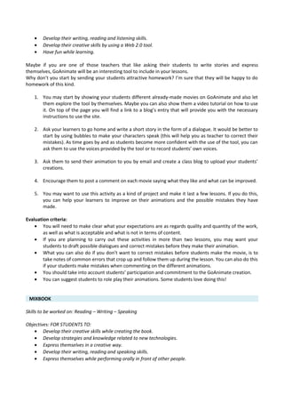 • Develop their writing, reading and listening skills.
• Develop their creative skills by using a Web 2.0 tool.
• Have fun while learning.
Maybe if you are one of those teachers that like asking their students to write stories and express
themselves, GoAnimate will be an interesting tool to include in your lessons.
Why don’t you start by sending your students attractive homework? I’m sure that they will be happy to do
homework of this kind.
1. You may start by showing your students different already-made movies on GoAnimate and also let
them explore the tool by themselves. Maybe you can also show them a video tutorial on how to use
it. On top of the page you will find a link to a blog’s entry that will provide you with the necessary
instructions to use the site.
2. Ask your learners to go home and write a short story in the form of a dialogue. It would be better to
start by using bubbles to make your characters speak (this will help you as teacher to correct their
mistakes). As time goes by and as students become more confident with the use of the tool, you can
ask them to use the voices provided by the tool or to record students’ own voices.
3. Ask them to send their animation to you by email and create a class blog to upload your students’
creations.
4. Encourage them to post a comment on each movie saying what they like and what can be improved.
5. You may want to use this activity as a kind of project and make it last a few lessons. If you do this,
you can help your learners to improve on their animations and the possible mistakes they have
made.
Evaluation criteria:
• You will need to make clear what your expectations are as regards quality and quantity of the work,
as well as what is acceptable and what is not in terms of content.
• If you are planning to carry out these activities in more than two lessons, you may want your
students to draft possible dialogues and correct mistakes before they make their animation.
• What you can also do if you don’t want to correct mistakes before students make the movie, is to
take notes of common errors that crop up and follow them up during the lesson. You can also do this
if your students make mistakes when commenting on the different animations.
• You should take into account students’ participation and commitment to the GoAnimate creation.
• You can suggest students to role play their animations. Some students love doing this!
MIXBOOK
Skills to be worked on: Reading – Writing – Speaking
Objectives: FOR STUDENTS TO:
• Develop their creative skills while creating the book.
• Develop strategies and knowledge related to new technologies.
• Express themselves in a creative way.
• Develop their writing, reading and speaking skills.
• Express themselves while performing orally in front of other people.
 