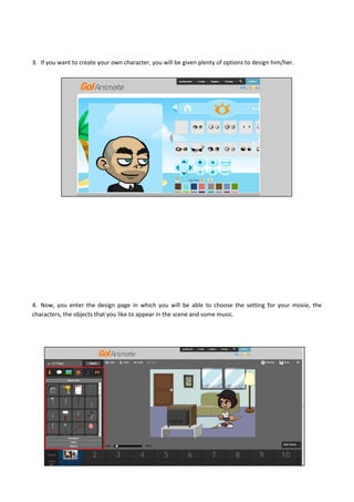 3. If you want to create your own character, you will be given plenty of options to design him/her.
4. Now, you enter the design page in which you will be able to choose the setting for your movie, the
characters, the objects that you like to appear in the scene and some music.
 