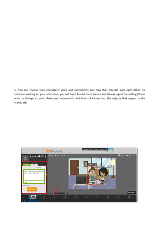5. You can choose your characters’ voice and movements and how they interact with each other. To
continue working on your animation, you will need to add more scenes and choose again the setting (if you
want to change it), your characters’ movements and kinds of interaction, the objects that appear in the
scene, etc)
 