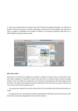6. Once you are happy with your animation, you click on SAVE and a window will appear. You will have to
provide a title for your movie, some tags, a description, and choose the movie language. You will have to
mark it as DRAFT or PUBLISHED, and as PUBLIC or PRIVATE. You proceed by clicking on SAVE ONLY or on
SAVE & SHARE according to what you want.
Why I find it useful
GoAnimate is an useful tool to engage your students in writing, for example. They can create their stories
and create a dialogue for characters to interact with each other. Its attractive style and tools encourage
students in the use of Web 2.0 creating their own animations and sharing them with other people around
the world. The website also provides you with an embed code of the movie that you and your learners can
use to insert in other sites for people to see it.
- You may ask your students to turn their written stories into an animated movie that they themselves can
create.
- By using this tool, you are asking your students to develop their writing skills since they will have to make
their written stories into a dialogue format to create the animation.
 
