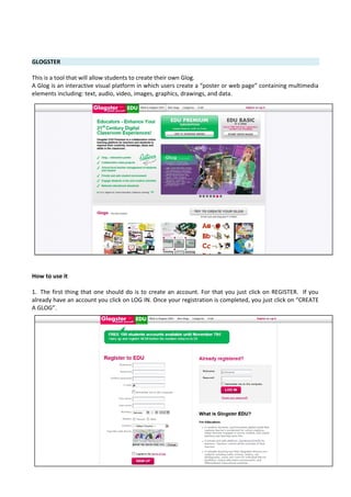 GLOGSTER
This is a tool that will allow students to create their own Glog.
A Glog is an interactive visual platform in which users create a “poster or web page” containing multimedia
elements including: text, audio, video, images, graphics, drawings, and data.
How to use it
1. The first thing that one should do is to create an account. For that you just click on REGISTER. If you
already have an account you click on LOG IN. Once your registration is completed, you just click on “CREATE
A GLOG”.
 