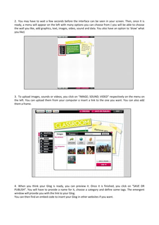 2. You may have to wait a few seconds before the interface can be seen in your screen. Then, once it is
ready, a menu will appear on the left with many options you can choose from ( you will be able to choose
the wall you like, add graphics, text, images, video, sound and data. You also have an option to ‘draw’ what
you like)
3. To upload images, sounds or videos, you click on “IMAGE; SOUND; VIDEO” respectively on the menu on
the left. You can upload them from your computer o insert a link to the one you want. You can also add
them a frame.
4. When you think your Glog is ready, you can preview it. Once it is finished, you click on “SAVE OR
PUBLISH”. You will have to provide a name for it, choose a category and define some tags. The emergent
window will provide you with the link to your Glog.
You can then find an embed code to insert your Glog in other websites if you want.
 