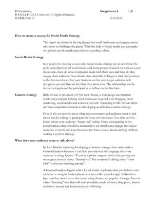  How to create a successful Social Media Strategy<br />The digital revolution is the big chance for small businesses and organizations who want to challenge the giants. With the help of social media you can make an opinion and do marketing without spending a dime.<br />Social Media Strategy<br />Key points for creating a successful social media strategy are to determine the goals and objectives of social media and doing proper research on various social media sites; how do other companies work with their sites and how do they engage their audience? You should also subscribe to blogs to start conversation in the forums relevant for your business so that your target audience will recognize you and later on feel that they know you. The relationship can be further strengthened by participation in offline events like fairs.<br />Content strategyRich Brooks is president of Flyte New Media, a web design and Internet marketing company helping small businesses succeed with blogging, email marketing, social media and websites that sell. According to Mr. Brooks there are three important elements to developing an effective content strategy. <br />First of all you need to know what your customers and audience want to talk about and be willing to participate in those conversations. You also need to know where your audience “hangs out” online. Once participating in the conversations, they should be measured to see which ones engage the largest audience. It seems obvious that you can’t have a social media strategy without making a content strategy.<br />What does your audience want to talk about?<br />In Rich Brooks’ opinion, developing a content strategy often starts with a keyword analysis because it can help you uncover the language that your audience is using. Quote: “If you’re a plastic surgeon and you’re putting out some great content about “rhinoplasty” but everyone’s talking about “nose jobs” you’re not reaching anyone”.<br />A keyword analysis begins with a list of words or phrases that you believe your audience is using to find products or services like yours. Google AdWord is a free tool that uses data to determine what phrases are popular. . Google Alerts is a free “listening” tool that will send you daily emails of news, blog posts, tweets and more around any keyword you’re following.<br />Where does your audience hang out?<br />Once you have a general sense of what’s important to your audience, you need to determine where to have these conversations. Small businesses need to go deep rather than wide, i.e. they should use max two platforms to be able to control it all.<br />The demographic factor (age and gender) together with what you have to offer determines where your audience is. For example, YouTube can work for any audience, LinkedIn can be a powerful tool for B2B companies and Facebook works better for B2C<br />How to implement a content strategy<br />There are different social media tools by which you can easily start implementing your own content strategy.  Blogging around your content strategy keywords is an easy way to engage your audience. WordTracker Labs has a Keyword Questions tool, you just enter a key word or phrase and it will return related questions people have asked at various search engines. If you have a Facebook business page, you should ask questions related to your content strategy.<br />Measuring the Results <br />A keyword analysis and some social media demographics are fine to begin with. Later on you also need to measure the impact of your conversations to see if anybody is interested in what you have to say. For small businesses it is crucial to keep this as simple as possible. An easy way is to keep track of the “like” and “comment” posts on Facebook, count how much traffic there is on your blog spot and how many comments it gets. It is also easy to keep track of how many followers and mentions you get. Small local businesses should pay most attention to their local influence and to the depth of engagement with their audience.<br />A few pointersRich Brooks has a few pointers when implementing a content strategy.<br />Listen. Having a content strategy isn’t always about talking. Since social media is a place for interaction, the strategy is also about listening and understanding.<br />Have patience. Putting up one tweet with a keyword in is not a content strategy. A content strategy takes time; it is about building trust with your audience and your customers. <br />Be flexible. A keyword analysis and social media demographics will only take you so far. Based on your experience, you’ll need to evolve your content strategy over time.<br />Social Media Marketing Strategy<br />Social media marketing strategy has formed an integral part of every company’s marketing plan. When using multimedia, you should customize your message for different websites. The online and offline, more traditional, marketing/advertising should also be integrated. Joining local social networks is also smart, because the audience and the customers can find you much easier.<br />You need to keep track of your competitors in the same field. Have they revolutionized their own social media campaign strategies? Can you adopt it in your marketing strategy plan?<br />You should focus your campaign on a specific audience. Identifying the areas where the target audience are very active and their interactions is essential for planning an effective strategy. Not to forget the keywords. It is also important to pay attention to analyzing the target market.<br />In social media you must be prepared to adapt your strategies to changing trends and adjust your marketing plan if necessary. Strategizing the content, channel and the social media marketing campaign flexibly helps scoring over the competition.<br />A very important principle is that everything should be related to everything. Cross marketing your own material should be massive: the blog markets the newsletter and contents links to you web site. The web site gives tips about your latest tweets and on Twitter you market every newsletter.<br />ReferencesSocial Media Examiner 2011. URL:<br />http://www.socialmediaexaminer.com/how-to-develop-a-social-media-content-strategy/Read 13.10.2011.<br />Ström, Pär. 2010. Sociala Medier. Gratis marknadsföring och opinionsbildning. Liber. Malmö.<br />Virtual Social Media 2011. URL:<br />http://www.virtualsocialmedia.com/how-to-create-a-social-media-marketing-strategy/Read 13.10.2011<br /> <br />.<br />