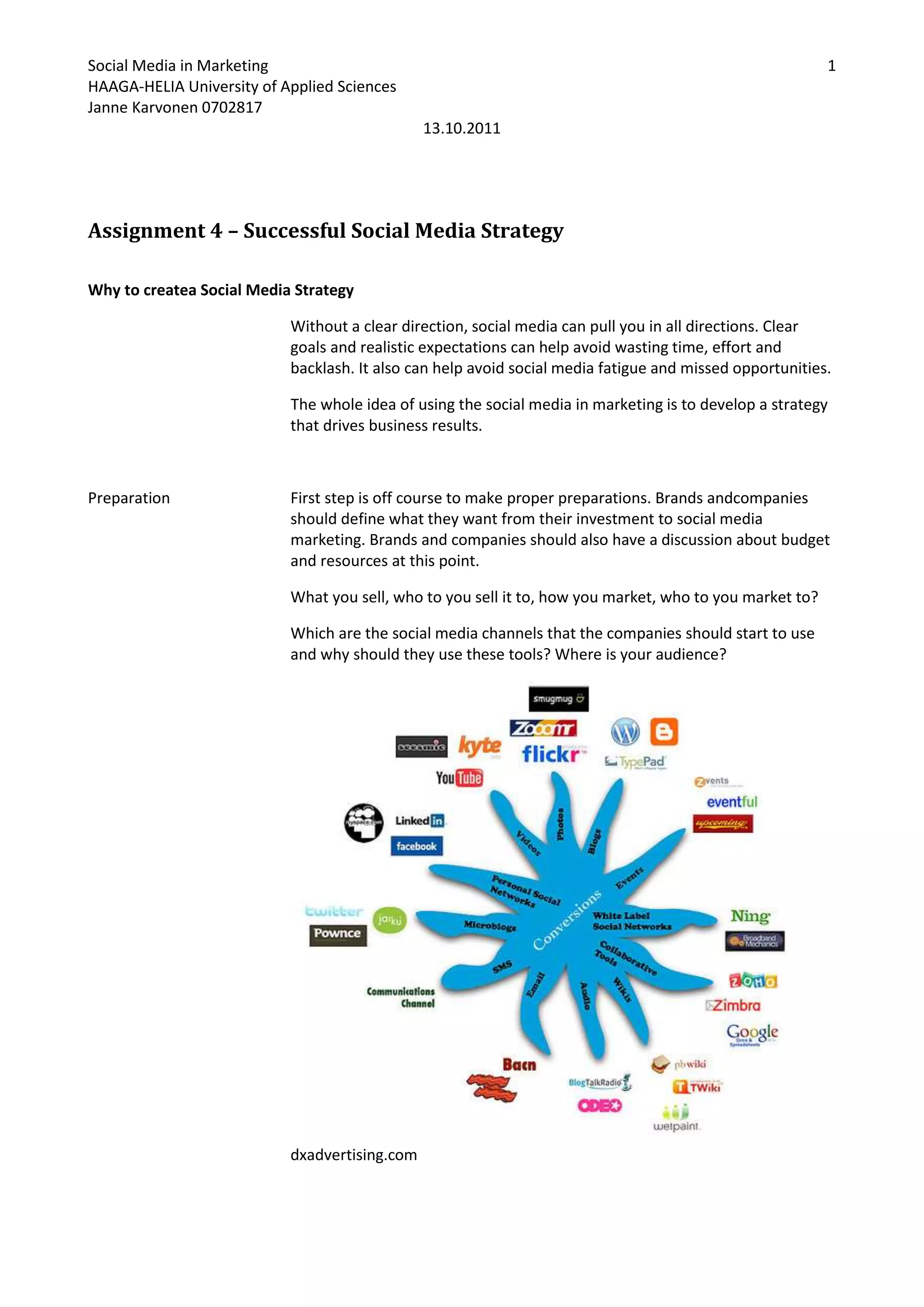 Assignment 4 – Successful Social Media Strategy<br />Why to create a Social Media Strategy<br />Without a clear direction, social media can pull you in all directions. Clear goals and realistic expectations can help avoid wasting time, effort and backlash. It also can help avoid social media fatigue and missed opportunities.<br />The whole idea of using the social media in marketing is to develop a strategy that drives business results.<br />PreparationFirst step is off course to make proper preparations. Brands and companies should define what they want from their investment to social media marketing. Brands and companies should also have a discussion about budget and resources at this point.<br />What you sell, who to you sell it to, how you market, who to you market to?<br />Which are the social media channels that the companies should start to use and why should they use these tools? Where is your audience? <br /> dxadvertising.com<br />ResearchStep two of creating a successful and effective social media strategy is to research.  The more time you spend with analyzing the potential audience, the better off you’ll be. Know your competitors. Listen to what’s out there, identify, and understand your target audience. <br />Goal settingThis is where objectives are chosen for social media activities, success metrics, and a foundation is laid down for a measurement plan. What is the brand or company trying to achieve with their adventures in social media? What is expected to achieve with the investment to the social media. A good place to start is the results from other marketing investments. Or maybe you want to generate more brand awareness? What are your goals?<br />Developing relationships and involvement<br />Join the conversation to develop relationships. Use the information found on research you’ve done. Post comments on blogs and forums. Begin developing relationships by following and friending influencers and those in your industry. <br />Don’t just look for people with thousands of followers; you’ll be surprised by the value that someone with only a couple of hundred followers provides.<br />Define your measures of success<br />How many sales/leads were generated?