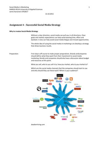 Assignment 4 – Successful Social Media Strategy<br />Why to create a Social Media Strategy<br />Without a clear direction, social media can pull you in all directions. Clear goals and realistic expectations can help avoid wasting time, effort and backlash. It also can help avoid social media fatigue and missed opportunities.<br />The whole idea of using the social media in marketing is to develop a strategy that drives business results.<br />PreparationFirst step is off course to make proper preparations. Brands and companies should define what they want from their investment to social media marketing. Brands and companies should also have a discussion about budget and resources at this point.<br />What you sell, who to you sell it to, how you market, who to you market to?<br />Which are the social media channels that the companies should start to use and why should they use these tools? Where is your audience? <br /> dxadvertising.com<br />ResearchStep two of creating a successful and effective social media strategy is to research.  The more time you spend with analyzing the potential audience, the better off you’ll be. Know your competitors. Listen to what’s out there, identify, and understand your target audience. <br />Goal settingThis is where objectives are chosen for social media activities, success metrics, and a foundation is laid down for a measurement plan. What is the brand or company trying to achieve with their adventures in social media? What is expected to achieve with the investment to the social media. A good place to start is the results from other marketing investments. Or maybe you want to generate more brand awareness? What are your goals?<br />Developing relationships and involvement<br />Join the conversation to develop relationships. Use the information found on research you’ve done. Post comments on blogs and forums. Begin developing relationships by following and friending influencers and those in your industry. <br />Don’t just look for people with thousands of followers; you’ll be surprised by the value that someone with only a couple of hundred followers provides.<br />Define your measures of success<br />,[object Object]
