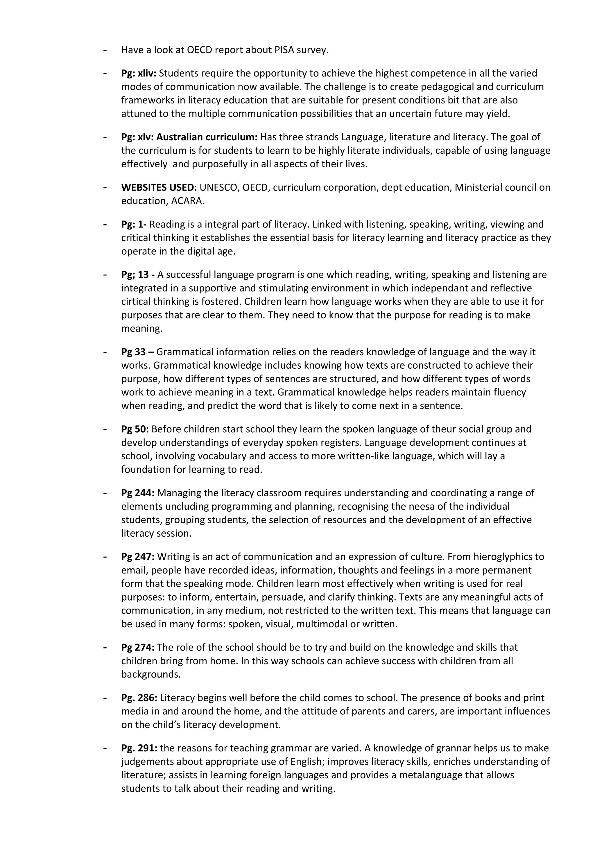 -   Have a look at OECD report about PISA survey.

-   Pg: xliv: Students require the opportunity to achieve the highest competence in all the varied
    modes of communication now available. The challenge is to create pedagogical and curriculum
    frameworks in literacy education that are suitable for present conditions bit that are also
    attuned to the multiple communication possibilities that an uncertain future may yield.

-   Pg: xlv: Australian curriculum: Has three strands Language, literature and literacy. The goal of
    the curriculum is for students to learn to be highly literate individuals, capable of using language
    effectively and purposefully in all aspects of their lives.

-   WEBSITES USED: UNESCO, OECD, curriculum corporation, dept education, Ministerial council on
    education, ACARA.

-   Pg: 1- Reading is a integral part of literacy. Linked with listening, speaking, writing, viewing and
    critical thinking it establishes the essential basis for literacy learning and literacy practice as they
    operate in the digital age.

-   Pg; 13 - A successful language program is one which reading, writing, speaking and listening are
    integrated in a supportive and stimulating environment in which independant and reflective
    cirtical thinking is fostered. Children learn how language works when they are able to use it for
    purposes that are clear to them. They need to know that the purpose for reading is to make
    meaning.

-   Pg 33 – Grammatical information relies on the readers knowledge of language and the way it
    works. Grammatical knowledge includes knowing how texts are constructed to achieve their
    purpose, how different types of sentences are structured, and how different types of words
    work to achieve meaning in a text. Grammatical knowledge helps readers maintain fluency
    when reading, and predict the word that is likely to come next in a sentence.

-   Pg 50: Before children start school they learn the spoken language of theur social group and
    develop understandings of everyday spoken registers. Language development continues at
    school, involving vocabulary and access to more written-like language, which will lay a
    foundation for learning to read.

-   Pg 244: Managing the literacy classroom requires understanding and coordinating a range of
    elements uncluding programming and planning, recognising the neesa of the individual
    students, grouping students, the selection of resources and the development of an effective
    literacy session.

-   Pg 247: Writing is an act of communication and an expression of culture. From hieroglyphics to
    email, people have recorded ideas, information, thoughts and feelings in a more permanent
    form that the speaking mode. Children learn most effectively when writing is used for real
    purposes: to inform, entertain, persuade, and clarify thinking. Texts are any meaningful acts of
    communication, in any medium, not restricted to the written text. This means that language can
    be used in many forms: spoken, visual, multimodal or written.

-   Pg 274: The role of the school should be to try and build on the knowledge and skills that
    children bring from home. In this way schools can achieve success with children from all
    backgrounds.

-   Pg. 286: Literacy begins well before the child comes to school. The presence of books and print
    media in and around the home, and the attitude of parents and carers, are important influences
    on the child’s literacy development.

-   Pg. 291: the reasons for teaching grammar are varied. A knowledge of grannar helps us to make
    judgements about appropriate use of English; improves literacy skills, enriches understanding of
    literature; assists in learning foreign languages and provides a metalanguage that allows
    students to talk about their reading and writing.
 