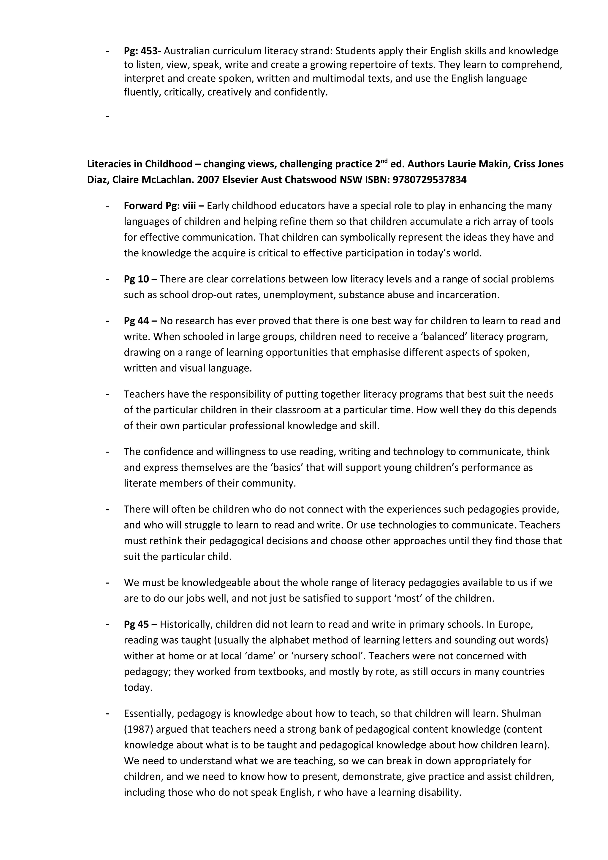 -   Pg: 453- Australian curriculum literacy strand: Students apply their English skills and knowledge
        to listen, view, speak, write and create a growing repertoire of texts. They learn to comprehend,
        interpret and create spoken, written and multimodal texts, and use the English language
        fluently, critically, creatively and confidently.

    -



Literacies in Childhood – changing views, challenging practice 2nd ed. Authors Laurie Makin, Criss Jones
Diaz, Claire McLachlan. 2007 Elsevier Aust Chatswood NSW ISBN: 9780729537834

    -   Forward Pg: viii – Early childhood educators have a special role to play in enhancing the many
        languages of children and helping refine them so that children accumulate a rich array of tools
        for effective communication. That children can symbolically represent the ideas they have and
        the knowledge the acquire is critical to effective participation in today’s world.

    -   Pg 10 – There are clear correlations between low literacy levels and a range of social problems
        such as school drop-out rates, unemployment, substance abuse and incarceration.

    -   Pg 44 – No research has ever proved that there is one best way for children to learn to read and
        write. When schooled in large groups, children need to receive a ‘balanced’ literacy program,
        drawing on a range of learning opportunities that emphasise different aspects of spoken,
        written and visual language.

    -   Teachers have the responsibility of putting together literacy programs that best suit the needs
        of the particular children in their classroom at a particular time. How well they do this depends
        of their own particular professional knowledge and skill.

    -   The confidence and willingness to use reading, writing and technology to communicate, think
        and express themselves are the ‘basics’ that will support young children’s performance as
        literate members of their community.

    -   There will often be children who do not connect with the experiences such pedagogies provide,
        and who will struggle to learn to read and write. Or use technologies to communicate. Teachers
        must rethink their pedagogical decisions and choose other approaches until they find those that
        suit the particular child.

    -   We must be knowledgeable about the whole range of literacy pedagogies available to us if we
        are to do our jobs well, and not just be satisfied to support ‘most’ of the children.

    -   Pg 45 – Historically, children did not learn to read and write in primary schools. In Europe,
        reading was taught (usually the alphabet method of learning letters and sounding out words)
        wither at home or at local ‘dame’ or ‘nursery school’. Teachers were not concerned with
        pedagogy; they worked from textbooks, and mostly by rote, as still occurs in many countries
        today.

    -   Essentially, pedagogy is knowledge about how to teach, so that children will learn. Shulman
        (1987) argued that teachers need a strong bank of pedagogical content knowledge (content
        knowledge about what is to be taught and pedagogical knowledge about how children learn).
        We need to understand what we are teaching, so we can break in down appropriately for
        children, and we need to know how to present, demonstrate, give practice and assist children,
        including those who do not speak English, r who have a learning disability.
 