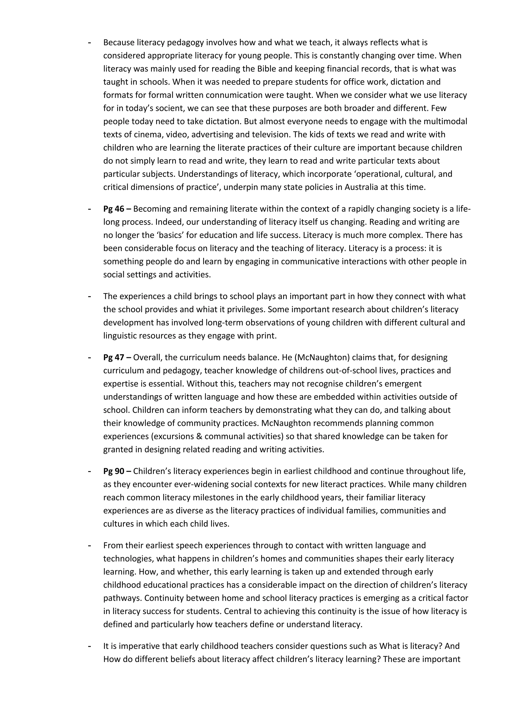 -   Because literacy pedagogy involves how and what we teach, it always reflects what is
    considered appropriate literacy for young people. This is constantly changing over time. When
    literacy was mainly used for reading the Bible and keeping financial records, that is what was
    taught in schools. When it was needed to prepare students for office work, dictation and
    formats for formal written connumication were taught. When we consider what we use literacy
    for in today’s socient, we can see that these purposes are both broader and different. Few
    people today need to take dictation. But almost everyone needs to engage with the multimodal
    texts of cinema, video, advertising and television. The kids of texts we read and write with
    children who are learning the literate practices of their culture are important because children
    do not simply learn to read and write, they learn to read and write particular texts about
    particular subjects. Understandings of literacy, which incorporate ‘operational, cultural, and
    critical dimensions of practice’, underpin many state policies in Australia at this time.

-   Pg 46 – Becoming and remaining literate within the context of a rapidly changing society is a life-
    long process. Indeed, our understanding of literacy itself us changing. Reading and writing are
    no longer the ‘basics’ for education and life success. Literacy is much more complex. There has
    been considerable focus on literacy and the teaching of literacy. Literacy is a process: it is
    something people do and learn by engaging in communicative interactions with other people in
    social settings and activities.

-   The experiences a child brings to school plays an important part in how they connect with what
    the school provides and whiat it privileges. Some important research about children’s literacy
    development has involved long-term observations of young children with different cultural and
    linguistic resources as they engage with print.

-   Pg 47 – Overall, the curriculum needs balance. He (McNaughton) claims that, for designing
    curriculum and pedagogy, teacher knowledge of childrens out-of-school lives, practices and
    expertise is essential. Without this, teachers may not recognise children’s emergent
    understandings of written language and how these are embedded within activities outside of
    school. Children can inform teachers by demonstrating what they can do, and talking about
    their knowledge of community practices. McNaughton recommends planning common
    experiences (excursions & communal activities) so that shared knowledge can be taken for
    granted in designing related reading and writing activities.

-   Pg 90 – Children’s literacy experiences begin in earliest childhood and continue throughout life,
    as they encounter ever-widening social contexts for new literact practices. While many children
    reach common literacy milestones in the early childhood years, their familiar literacy
    experiences are as diverse as the literacy practices of individual families, communities and
    cultures in which each child lives.

-   From their earliest speech experiences through to contact with written language and
    technologies, what happens in children’s homes and communities shapes their early literacy
    learning. How, and whether, this early learning is taken up and extended through early
    childhood educational practices has a considerable impact on the direction of children’s literacy
    pathways. Continuity between home and school literacy practices is emerging as a critical factor
    in literacy success for students. Central to achieving this continuity is the issue of how literacy is
    defined and particularly how teachers define or understand literacy.

-   It is imperative that early childhood teachers consider questions such as What is literacy? And
    How do different beliefs about literacy affect children’s literacy learning? These are important
 