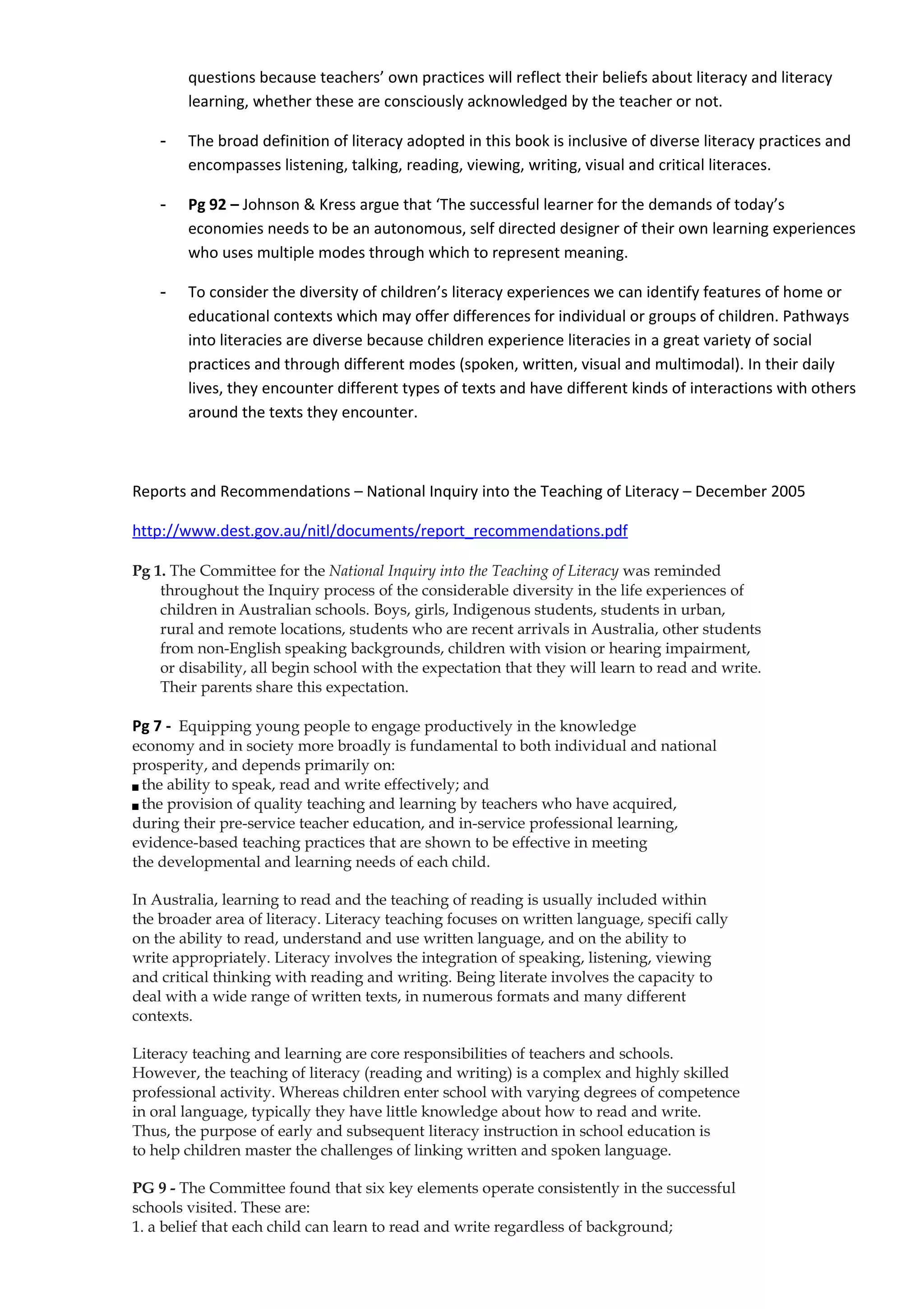 questions because teachers’ own practices will reflect their beliefs about literacy and literacy
         learning, whether these are consciously acknowledged by the teacher or not.

     -   The broad definition of literacy adopted in this book is inclusive of diverse literacy practices and
         encompasses listening, talking, reading, viewing, writing, visual and critical literaces.

     -   Pg 92 – Johnson & Kress argue that ‘The successful learner for the demands of today’s
         economies needs to be an autonomous, self directed designer of their own learning experiences
         who uses multiple modes through which to represent meaning.

     -   To consider the diversity of children’s literacy experiences we can identify features of home or
         educational contexts which may offer differences for individual or groups of children. Pathways
         into literacies are diverse because children experience literacies in a great variety of social
         practices and through different modes (spoken, written, visual and multimodal). In their daily
         lives, they encounter different types of texts and have different kinds of interactions with others
         around the texts they encounter.



Reports and Recommendations – National Inquiry into the Teaching of Literacy – December 2005

http://www.dest.gov.au/nitl/documents/report_recommendations.pdf

Pg 1. The Committee for the National Inquiry into the Teaching of Literacy was reminded
    throughout the Inquiry process of the considerable diversity in the life experiences of
    children in Australian schools. Boys, girls, Indigenous students, students in urban,
    rural and remote locations, students who are recent arrivals in Australia, other students
    from non-English speaking backgrounds, children with vision or hearing impairment,
    or disability, all begin school with the expectation that they will learn to read and write.
    Their parents share this expectation.

Pg 7 - Equipping young people to engage productively in the knowledge
economy and in society more broadly is fundamental to both individual and national
prosperity, and depends primarily on:
 the ability to speak, read and write effectively; and



 the provision of quality teaching and learning by teachers who have acquired,



during their pre-service teacher education, and in-service professional learning,
evidence-based teaching practices that are shown to be effective in meeting
the developmental and learning needs of each child.

In Australia, learning to read and the teaching of reading is usually included within
the broader area of literacy. Literacy teaching focuses on written language, specifi cally
on the ability to read, understand and use written language, and on the ability to
write appropriately. Literacy involves the integration of speaking, listening, viewing
and critical thinking with reading and writing. Being literate involves the capacity to
deal with a wide range of written texts, in numerous formats and many different
contexts.

Literacy teaching and learning are core responsibilities of teachers and schools.
However, the teaching of literacy (reading and writing) is a complex and highly skilled
professional activity. Whereas children enter school with varying degrees of competence
in oral language, typically they have little knowledge about how to read and write.
Thus, the purpose of early and subsequent literacy instruction in school education is
to help children master the challenges of linking written and spoken language.

PG 9 - The Committee found that six key elements operate consistently in the successful
schools visited. These are:
1. a belief that each child can learn to read and write regardless of background;
 