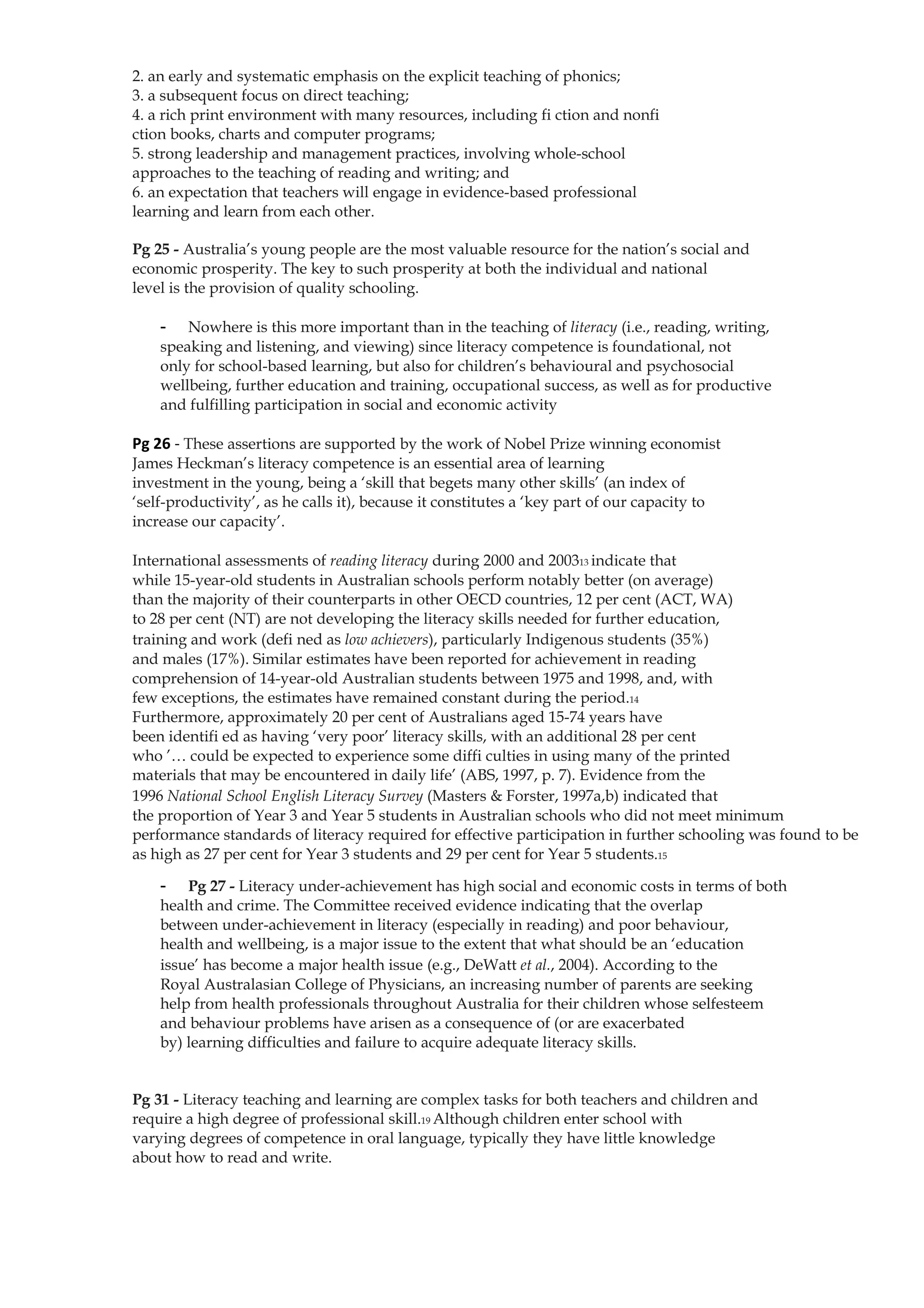 2. an early and systematic emphasis on the explicit teaching of phonics;
3. a subsequent focus on direct teaching;
4. a rich print environment with many resources, including fi ction and nonfi
ction books, charts and computer programs;
5. strong leadership and management practices, involving whole-school
approaches to the teaching of reading and writing; and
6. an expectation that teachers will engage in evidence-based professional
learning and learn from each other.

Pg 25 - Australia’s young people are the most valuable resource for the nation’s social and
economic prosperity. The key to such prosperity at both the individual and national
level is the provision of quality schooling.

    -   Nowhere is this more important than in the teaching of literacy (i.e., reading, writing,
    speaking and listening, and viewing) since literacy competence is foundational, not
    only for school-based learning, but also for children’s behavioural and psychosocial
    wellbeing, further education and training, occupational success, as well as for productive
    and fulfilling participation in social and economic activity

Pg 26 - These assertions are supported by the work of Nobel Prize winning economist
James Heckman’s literacy competence is an essential area of learning
investment in the young, being a ‘skill that begets many other skills’ (an index of
‘self-productivity’, as he calls it), because it constitutes a ‘key part of our capacity to
increase our capacity’.

International assessments of reading literacy during 2000 and 200313 indicate that
while 15-year-old students in Australian schools perform notably better (on average)
than the majority of their counterparts in other OECD countries, 12 per cent (ACT, WA)
to 28 per cent (NT) are not developing the literacy skills needed for further education,
training and work (defi ned as low achievers), particularly Indigenous students (35%)
and males (17%). Similar estimates have been reported for achievement in reading
comprehension of 14-year-old Australian students between 1975 and 1998, and, with
few exceptions, the estimates have remained constant during the period.14
Furthermore, approximately 20 per cent of Australians aged 15-74 years have
been identifi ed as having ‘very poor’ literacy skills, with an additional 28 per cent
who ’… could be expected to experience some diffi culties in using many of the printed
materials that may be encountered in daily life’ (ABS, 1997, p. 7). Evidence from the
1996 National School English Literacy Survey (Masters & Forster, 1997a,b) indicated that
the proportion of Year 3 and Year 5 students in Australian schools who did not meet minimum
performance standards of literacy required for effective participation in further schooling was found to be
as high as 27 per cent for Year 3 students and 29 per cent for Year 5 students.15

    -   Pg 27 - Literacy under-achievement has high social and economic costs in terms of both
    health and crime. The Committee received evidence indicating that the overlap
    between under-achievement in literacy (especially in reading) and poor behaviour,
    health and wellbeing, is a major issue to the extent that what should be an ‘education
    issue’ has become a major health issue (e.g., DeWatt et al., 2004). According to the
    Royal Australasian College of Physicians, an increasing number of parents are seeking
    help from health professionals throughout Australia for their children whose selfesteem
    and behaviour problems have arisen as a consequence of (or are exacerbated
    by) learning difficulties and failure to acquire adequate literacy skills.


Pg 31 - Literacy teaching and learning are complex tasks for both teachers and children and
require a high degree of professional skill.19 Although children enter school with
varying degrees of competence in oral language, typically they have little knowledge
about how to read and write.
 