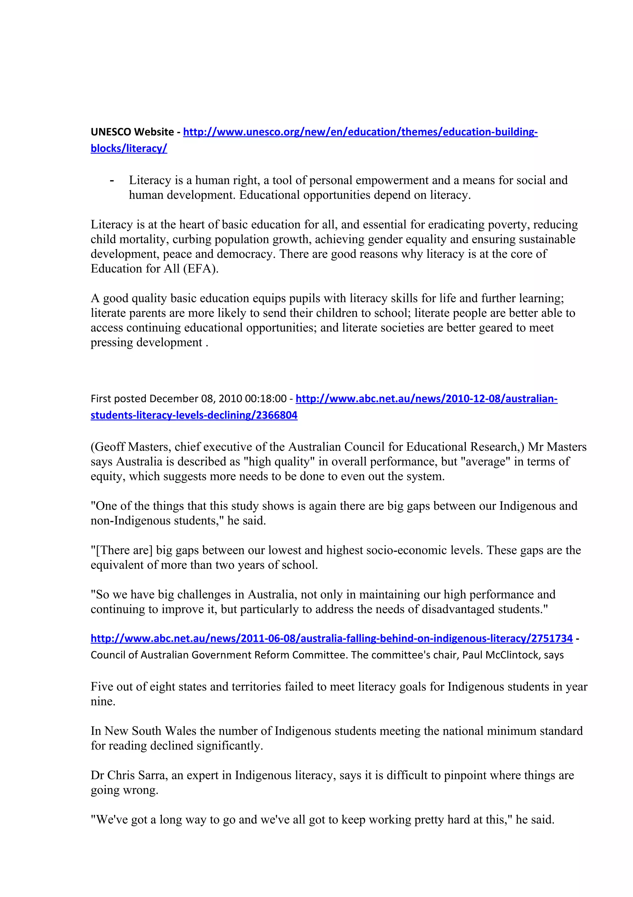 UNESCO Website - http://www.unesco.org/new/en/education/themes/education-building-
blocks/literacy/

   -   Literacy is a human right, a tool of personal empowerment and a means for social and
       human development. Educational opportunities depend on literacy.

Literacy is at the heart of basic education for all, and essential for eradicating poverty, reducing
child mortality, curbing population growth, achieving gender equality and ensuring sustainable
development, peace and democracy. There are good reasons why literacy is at the core of
Education for All (EFA).

A good quality basic education equips pupils with literacy skills for life and further learning;
literate parents are more likely to send their children to school; literate people are better able to
access continuing educational opportunities; and literate societies are better geared to meet
pressing development .



First posted December 08, 2010 00:18:00 - http://www.abc.net.au/news/2010-12-08/australian-
students-literacy-levels-declining/2366804

(Geoff Masters, chief executive of the Australian Council for Educational Research,) Mr Masters
says Australia is described as "high quality" in overall performance, but "average" in terms of
equity, which suggests more needs to be done to even out the system.

"One of the things that this study shows is again there are big gaps between our Indigenous and
non-Indigenous students," he said.

"[There are] big gaps between our lowest and highest socio-economic levels. These gaps are the
equivalent of more than two years of school.

"So we have big challenges in Australia, not only in maintaining our high performance and
continuing to improve it, but particularly to address the needs of disadvantaged students."

http://www.abc.net.au/news/2011-06-08/australia-falling-behind-on-indigenous-literacy/2751734 -
Council of Australian Government Reform Committee. The committee's chair, Paul McClintock, says

Five out of eight states and territories failed to meet literacy goals for Indigenous students in year
nine.

In New South Wales the number of Indigenous students meeting the national minimum standard
for reading declined significantly.

Dr Chris Sarra, an expert in Indigenous literacy, says it is difficult to pinpoint where things are
going wrong.

"We've got a long way to go and we've all got to keep working pretty hard at this," he said.
 